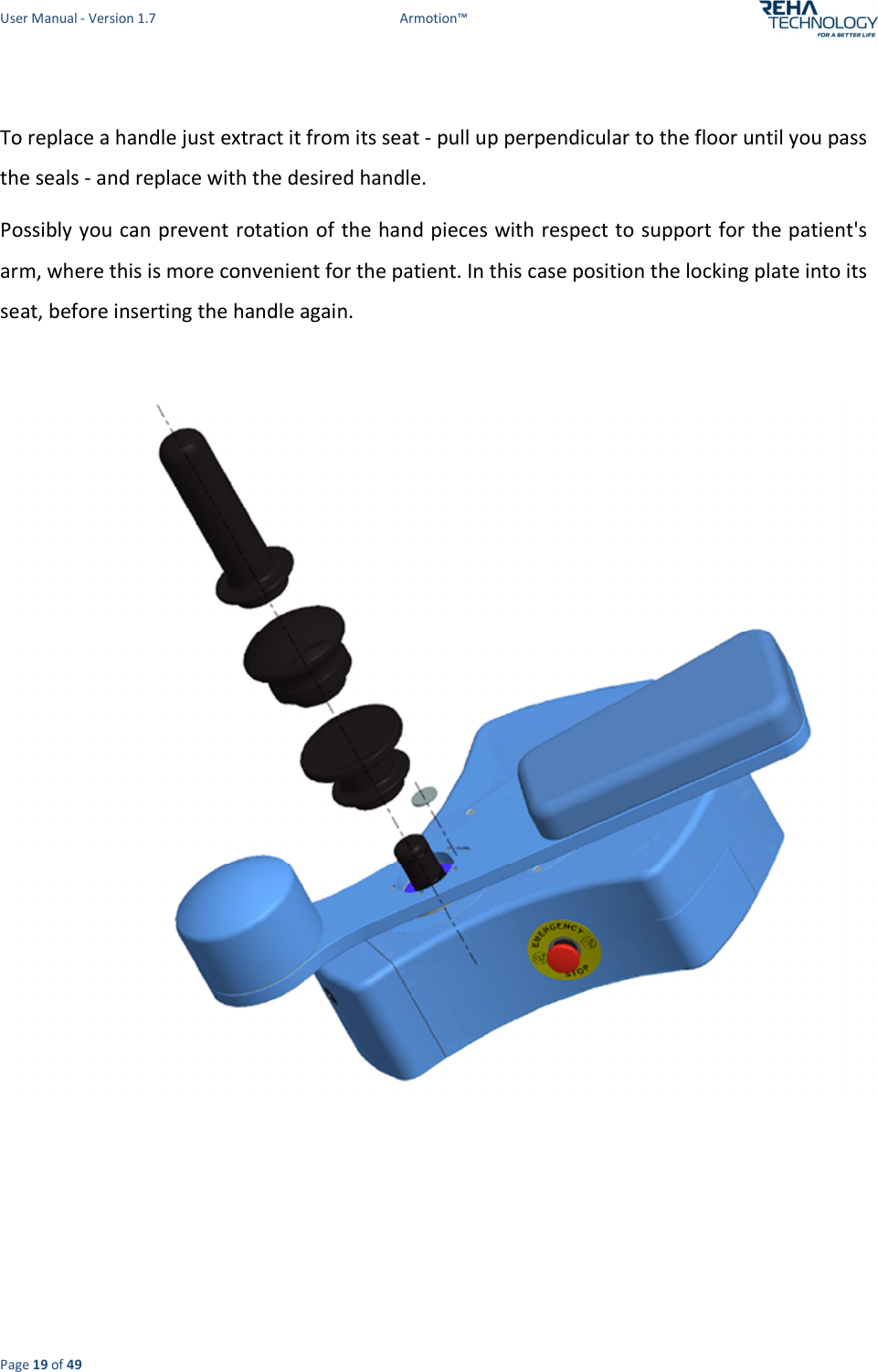 User Manual - Version 1.7  Armotion™  Page 19 of 49  To replace a handle just extract it from its seat - pull up perpendicular to the floor until you pass the seals - and replace with the desired handle. Possibly you can prevent rotation of the hand pieces with respect to support for the patient&apos;s arm, where this is more convenient for the patient. In this case position the locking plate into its seat, before inserting the handle again.        