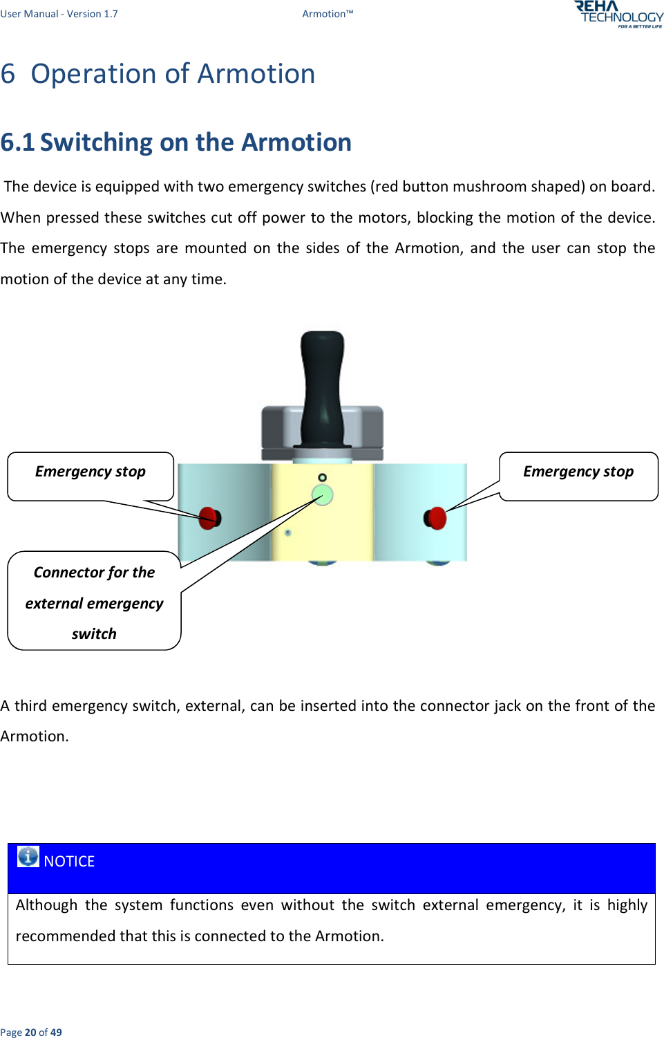 User Manual - Version 1.7  Armotion™  Page 20 of 49 6 Operation of Armotion  6.1 Switching on the Armotion   The device is equipped with two emergency switches (red button mushroom shaped) on board. When pressed these switches cut off power to the motors, blocking the motion of the device. The  emergency  stops  are  mounted  on  the  sides  of  the  Armotion,  and  the  user  can  stop  the motion of the device at any time.     A third emergency switch, external, can be inserted into the connector jack on the front of the Armotion.     NOTICE Although  the  system  functions  even  without  the  switch  external  emergency,  it  is  highly recommended that this is connected to the Armotion. Connector for the external emergency switch Emergency stop Emergency stop 