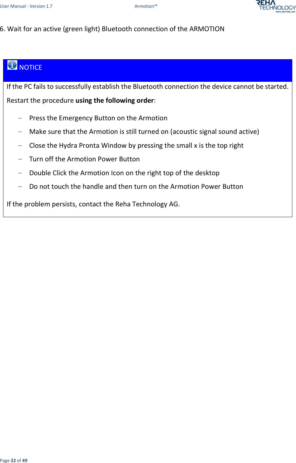 User Manual - Version 1.7  Armotion™  Page 22 of 49 6. Wait for an active (green light) Bluetooth connection of the ARMOTION    NOTICE If the PC fails to successfully establish the Bluetooth connection the device cannot be started. Restart the procedure using the following order: - Press the Emergency Button on the Armotion - Make sure that the Armotion is still turned on (acoustic signal sound active) - Close the Hydra Pronta Window by pressing the small x is the top right - Turn off the Armotion Power Button - Double Click the Armotion Icon on the right top of the desktop - Do not touch the handle and then turn on the Armotion Power Button If the problem persists, contact the Reha Technology AG.      