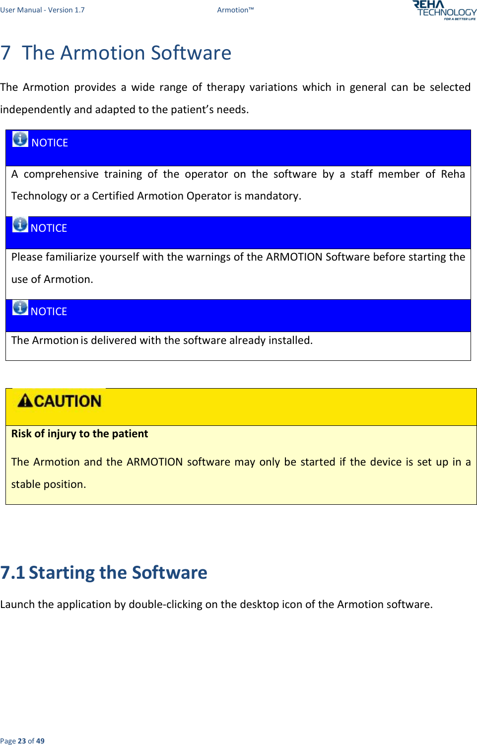 User Manual - Version 1.7  Armotion™  Page 23 of 49 7 The Armotion Software The  Armotion  provides  a  wide  range  of  therapy  variations  which  in  general  can  be  selected independently and adapted to the patient’s needs.   NOTICE A  comprehensive  training  of  the  operator  on  the  software  by  a  staff  member  of  Reha Technology or a Certified Armotion Operator is mandatory.  NOTICE Please familiarize yourself with the warnings of the ARMOTION Software before starting the use of Armotion.  NOTICE The Armotion is delivered with the software already installed.    Risk of injury to the patient  The Armotion  and the ARMOTION software may only be  started if the device is set up in a stable position.   7.1 Starting the Software Launch the application by double-clicking on the desktop icon of the Armotion software.  