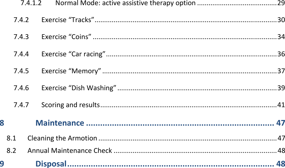 7.4.1.2 Normal Mode: active assistive therapy option .......................................... 29 7.4.2 Exercise “Tracks” ................................................................................................ 30 7.4.3 Exercise “Coins” ................................................................................................. 34 7.4.4 Exercise “Car racing” .......................................................................................... 36 7.4.5 Exercise “Memory” ............................................................................................ 37 7.4.6 Exercise “Dish Washing” .................................................................................... 39 7.4.7 Scoring and results ............................................................................................. 41 8 Maintenance ................................................................................ 47 8.1 Cleaning the Armotion .............................................................................................. 47 8.2 Annual Maintenance Check ...................................................................................... 48 9 Disposal ........................................................................................ 48 