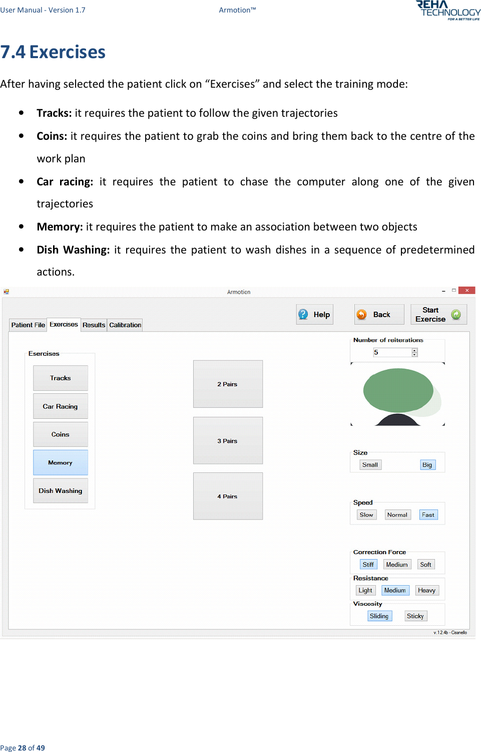 User Manual - Version 1.7  Armotion™  Page 28 of 49 7.4 Exercises After having selected the patient click on “Exercises” and select the training mode: • Tracks: it requires the patient to follow the given trajectories • Coins: it requires the patient to grab the coins and bring them back to the centre of the work plan  • Car  racing:  it  requires  the  patient  to  chase  the  computer  along  one  of  the  given trajectories • Memory: it requires the patient to make an association between two objects  • Dish  Washing:  it  requires  the patient  to  wash  dishes  in  a  sequence  of  predetermined actions.    