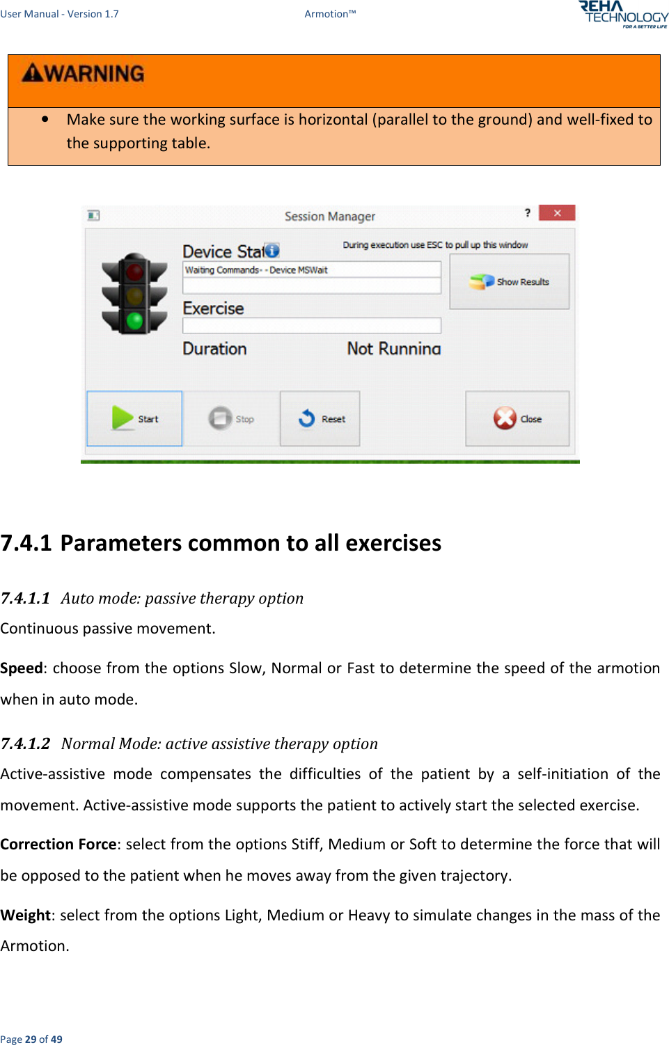 User Manual - Version 1.7  Armotion™  Page 29 of 49  • Make sure the working surface is horizontal (parallel to the ground) and well-fixed to the supporting table.    7.4.1 Parameters common to all exercises 7.4.1.1 Auto mode: passive therapy option Continuous passive movement. Speed: choose from the options Slow, Normal or Fast to determine the speed of the armotion when in auto mode. 7.4.1.2 Normal Mode: active assistive therapy option  Active-assistive  mode  compensates  the  difficulties  of  the  patient  by  a  self-initiation  of  the movement. Active-assistive mode supports the patient to actively start the selected exercise. Correction Force: select from the options Stiff, Medium or Soft to determine the force that will be opposed to the patient when he moves away from the given trajectory.  Weight: select from the options Light, Medium or Heavy to simulate changes in the mass of the Armotion. 
