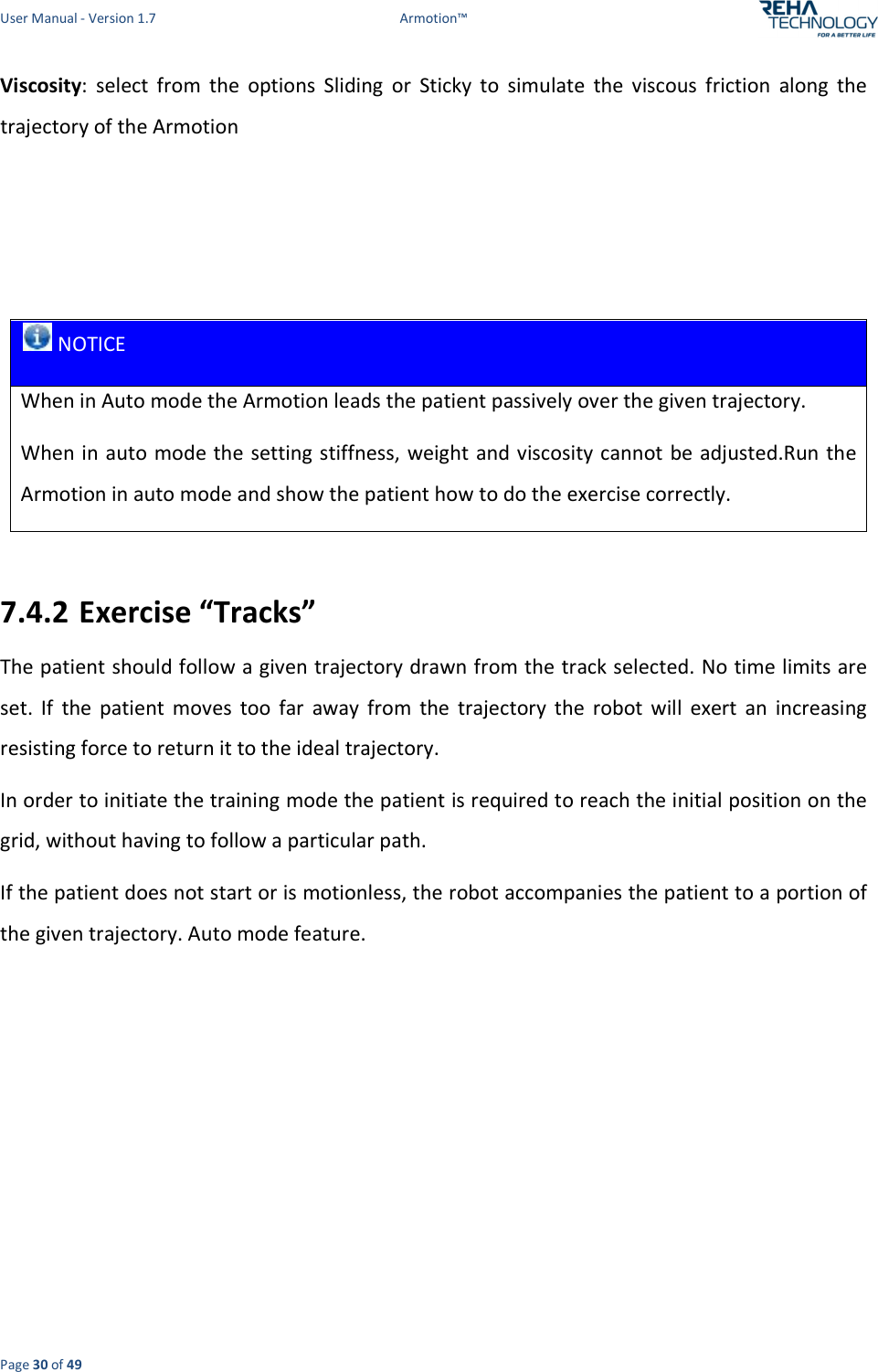 User Manual - Version 1.7  Armotion™  Page 30 of 49 Viscosity:  select  from  the  options  Sliding  or  Sticky  to  simulate  the  viscous  friction  along  the trajectory of the Armotion     NOTICE When in Auto mode the Armotion leads the patient passively over the given trajectory. When in auto mode the setting stiffness, weight and viscosity cannot be adjusted.Run the Armotion in auto mode and show the patient how to do the exercise correctly.  7.4.2 Exercise “Tracks” The patient should follow a given trajectory drawn from the track selected. No time limits are set.  If  the  patient  moves  too  far  away  from  the  trajectory  the  robot  will  exert  an  increasing resisting force to return it to the ideal trajectory. In order to initiate the training mode the patient is required to reach the initial position on the grid, without having to follow a particular path.  If the patient does not start or is motionless, the robot accompanies the patient to a portion of the given trajectory. Auto mode feature. 