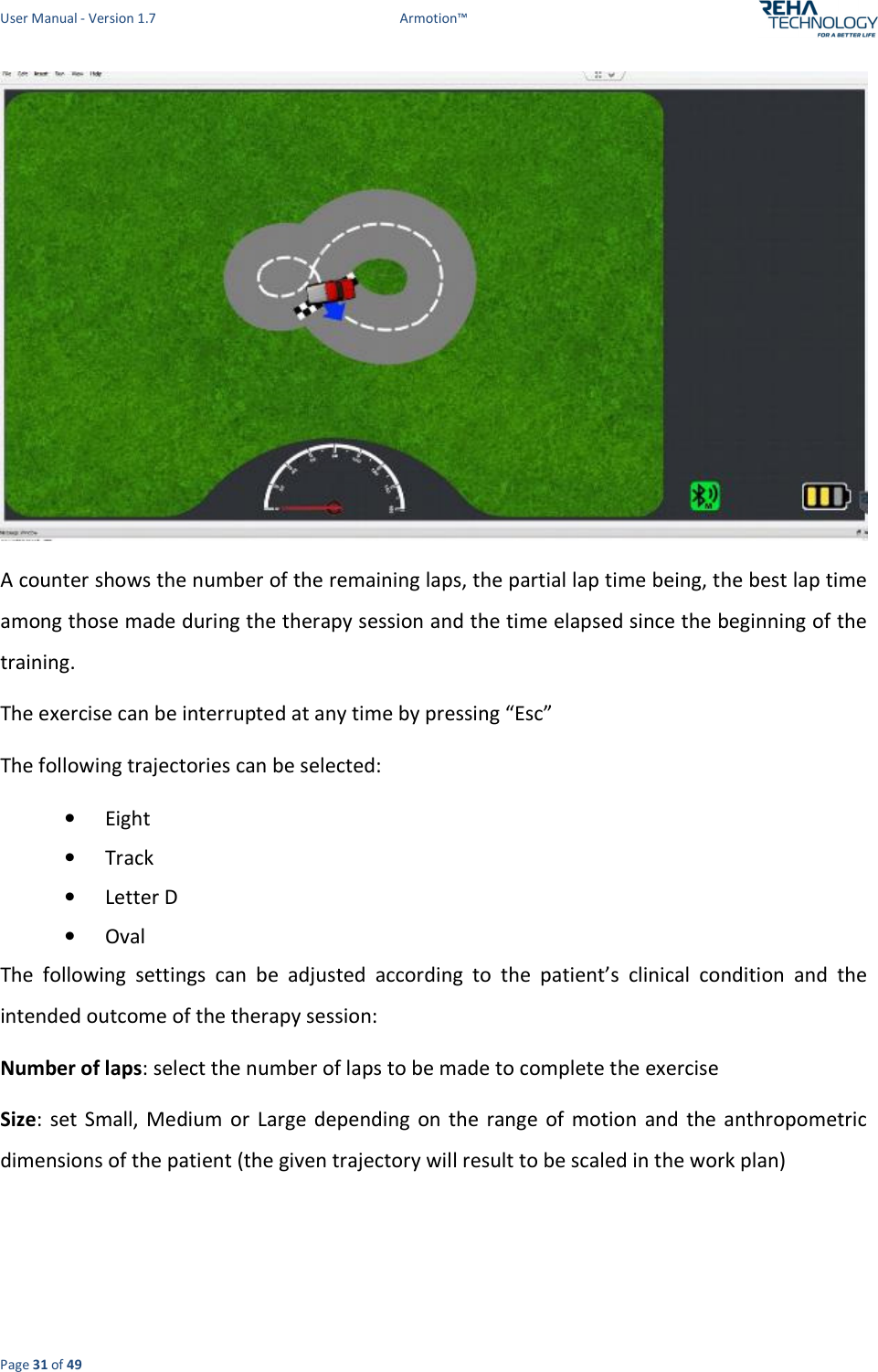 User Manual - Version 1.7  Armotion™  Page 31 of 49  A counter shows the number of the remaining laps, the partial lap time being, the best lap time among those made during the therapy session and the time elapsed since the beginning of the training. The exercise can be interrupted at any time by pressing “Esc”  The following trajectories can be selected: • Eight • Track  • Letter D • Oval The  following  settings  can  be  adjusted  according  to  the  patient’s  clinical  condition  and  the intended outcome of the therapy session: Number of laps: select the number of laps to be made to complete the exercise  Size:  set  Small,  Medium  or  Large  depending  on  the  range  of  motion  and  the anthropometric dimensions of the patient (the given trajectory will result to be scaled in the work plan)  