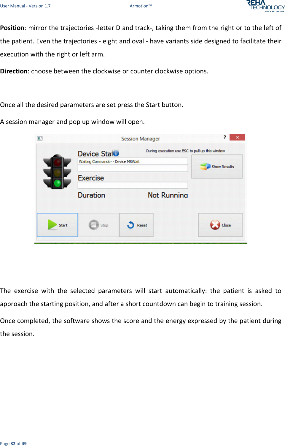 User Manual - Version 1.7  Armotion™  Page 32 of 49 Position: mirror the trajectories -letter D and track-, taking them from the right or to the left of the patient. Even the trajectories - eight and oval - have variants side designed to facilitate their execution with the right or left arm. Direction: choose between the clockwise or counter clockwise options.  Once all the desired parameters are set press the Start button. A session manager and pop up window will open.    The  exercise  with  the  selected  parameters  will  start  automatically:  the  patient  is  asked  to approach the starting position, and after a short countdown can begin to training session.  Once completed, the software shows the score and the energy expressed by the patient during the session. 