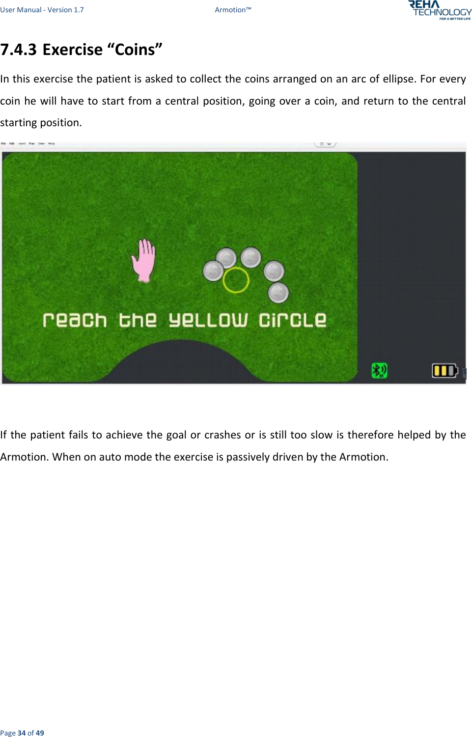 User Manual - Version 1.7  Armotion™  Page 34 of 49 7.4.3 Exercise “Coins” In this exercise the patient is asked to collect the coins arranged on an arc of ellipse. For every coin he  will have to start from a central position, going over a coin, and return to the central starting position.   If the patient fails to achieve the goal or crashes or is still too slow is therefore helped by  the Armotion. When on auto mode the exercise is passively driven by the Armotion. 