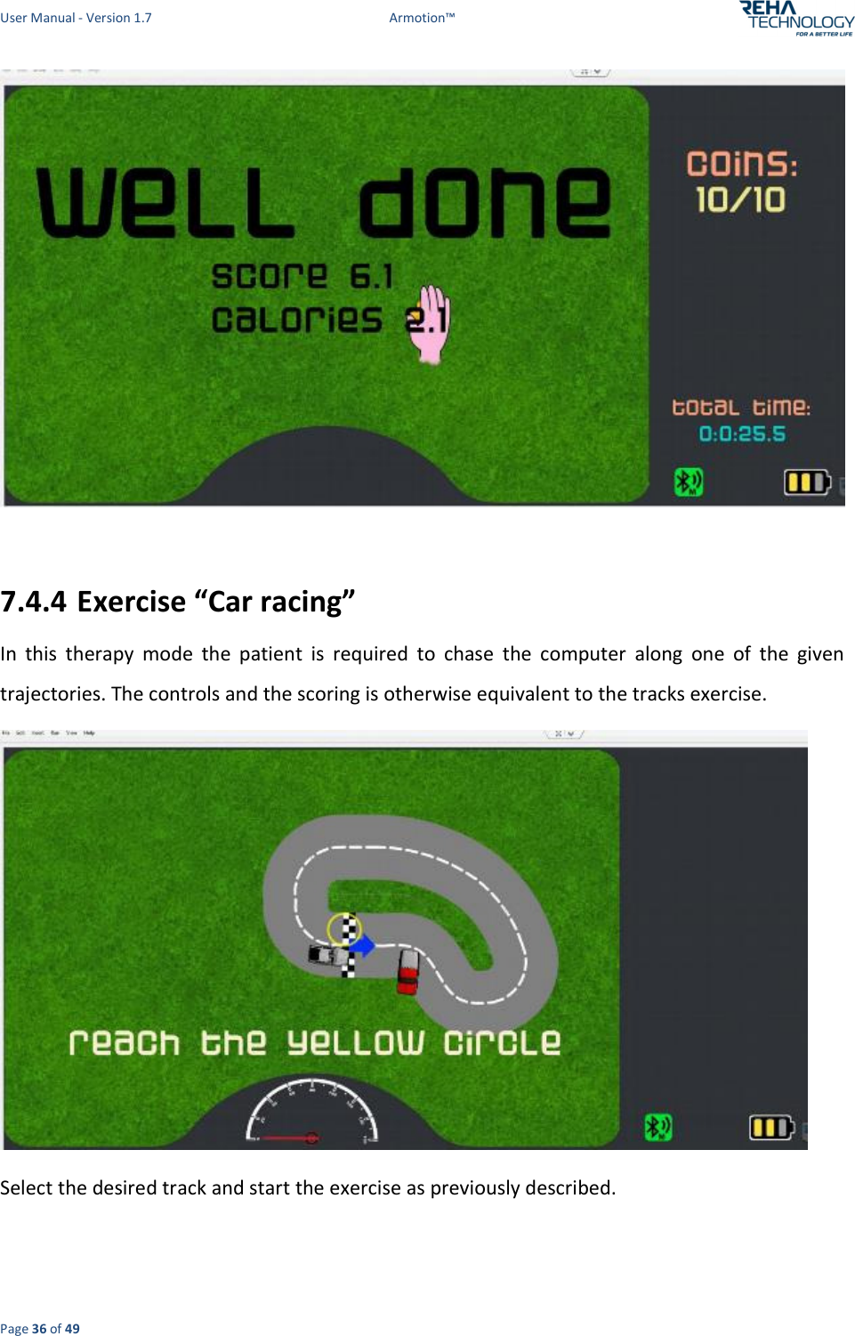 User Manual - Version 1.7  Armotion™  Page 36 of 49   7.4.4 Exercise “Car racing” In  this  therapy  mode  the  patient  is  required  to  chase  the  computer  along  one  of  the  given trajectories. The controls and the scoring is otherwise equivalent to the tracks exercise.  Select the desired track and start the exercise as previously described.  