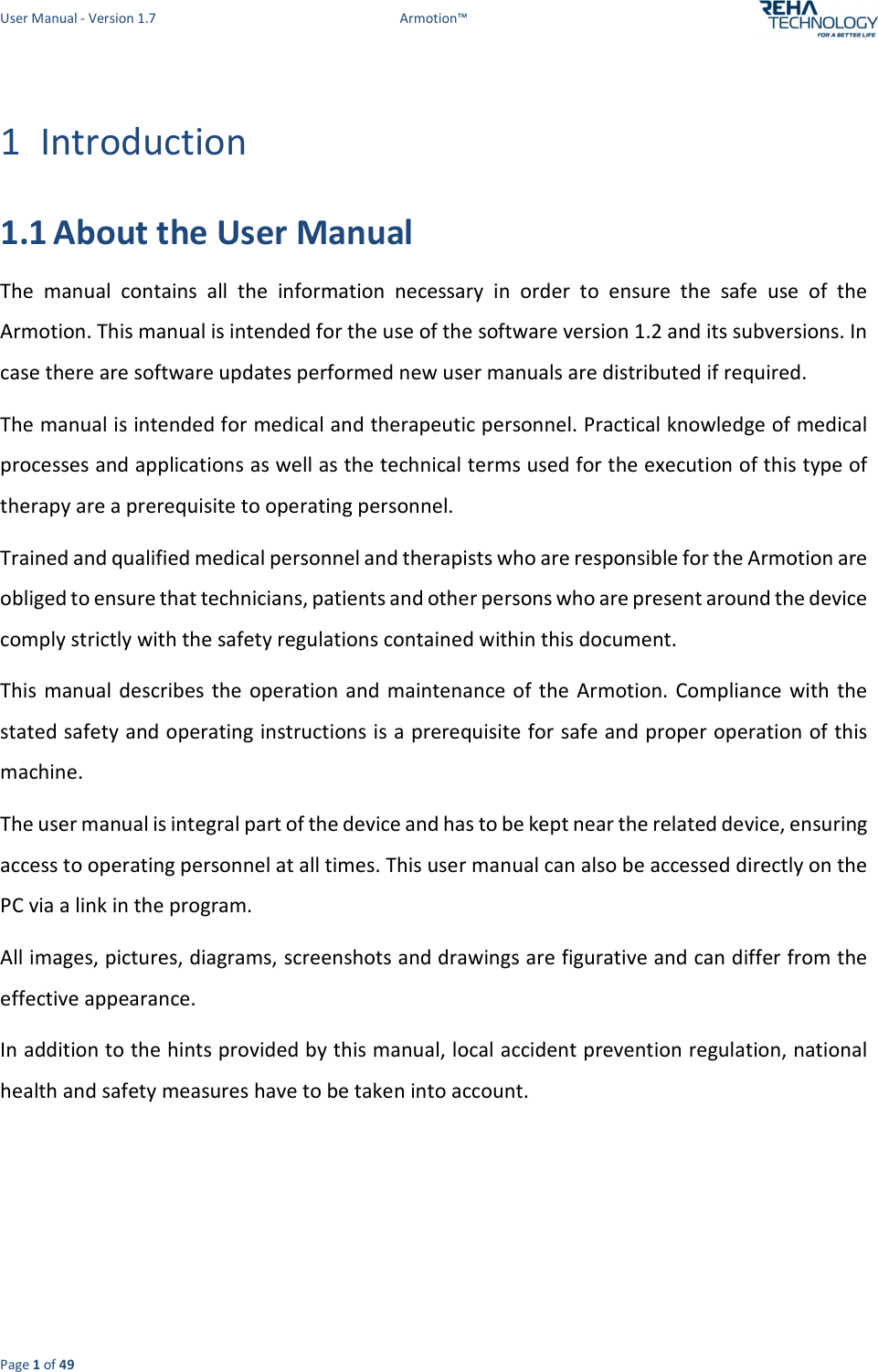 User Manual - Version 1.7  Armotion™  Page 1 of 49 1 Introduction 1.1 About the User Manual The  manual  contains  all  the  information  necessary  in  order  to  ensure  the  safe  use  of  the Armotion. This manual is intended for the use of the software version 1.2 and its subversions. In case there are software updates performed new user manuals are distributed if required. The manual is intended for medical and therapeutic personnel. Practical knowledge of medical processes and applications as well as the technical terms used for the execution of this type of therapy are a prerequisite to operating personnel. Trained and qualified medical personnel and therapists who are responsible for the Armotion are obliged to ensure that technicians, patients and other persons who are present around the device comply strictly with the safety regulations contained within this document. This  manual describes the  operation  and  maintenance  of the  Armotion. Compliance  with  the stated safety and operating instructions is a prerequisite for safe and proper operation of this machine. The user manual is integral part of the device and has to be kept near the related device, ensuring access to operating personnel at all times. This user manual can also be accessed directly on the PC via a link in the program. All images, pictures, diagrams, screenshots and drawings are figurative and can differ from the effective appearance. In addition to the hints provided by this manual, local accident prevention regulation, national health and safety measures have to be taken into account.    