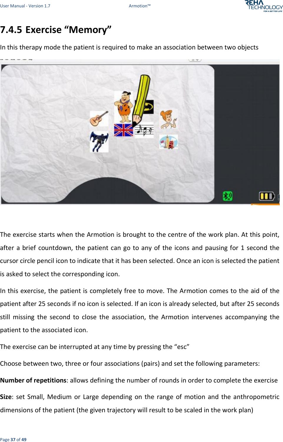 User Manual - Version 1.7  Armotion™  Page 37 of 49 7.4.5 Exercise “Memory” In this therapy mode the patient is required to make an association between two objects   The exercise starts when the Armotion is brought to the centre of the work plan. At this point, after a brief countdown,  the patient can go to any of the icons and pausing for 1 second the cursor circle pencil icon to indicate that it has been selected. Once an icon is selected the patient is asked to select the corresponding icon.  In this exercise, the patient is completely free to move. The Armotion comes to the aid of the patient after 25 seconds if no icon is selected. If an icon is already selected, but after 25 seconds still  missing  the  second  to  close  the  association,  the  Armotion  intervenes  accompanying  the patient to the associated icon.  The exercise can be interrupted at any time by pressing the “esc”  Choose between two, three or four associations (pairs) and set the following parameters: Number of repetitions: allows defining the number of rounds in order to complete the exercise  Size:  set  Small,  Medium  or  Large  depending  on  the  range  of  motion  and  the anthropometric dimensions of the patient (the given trajectory will result to be scaled in the work plan)  