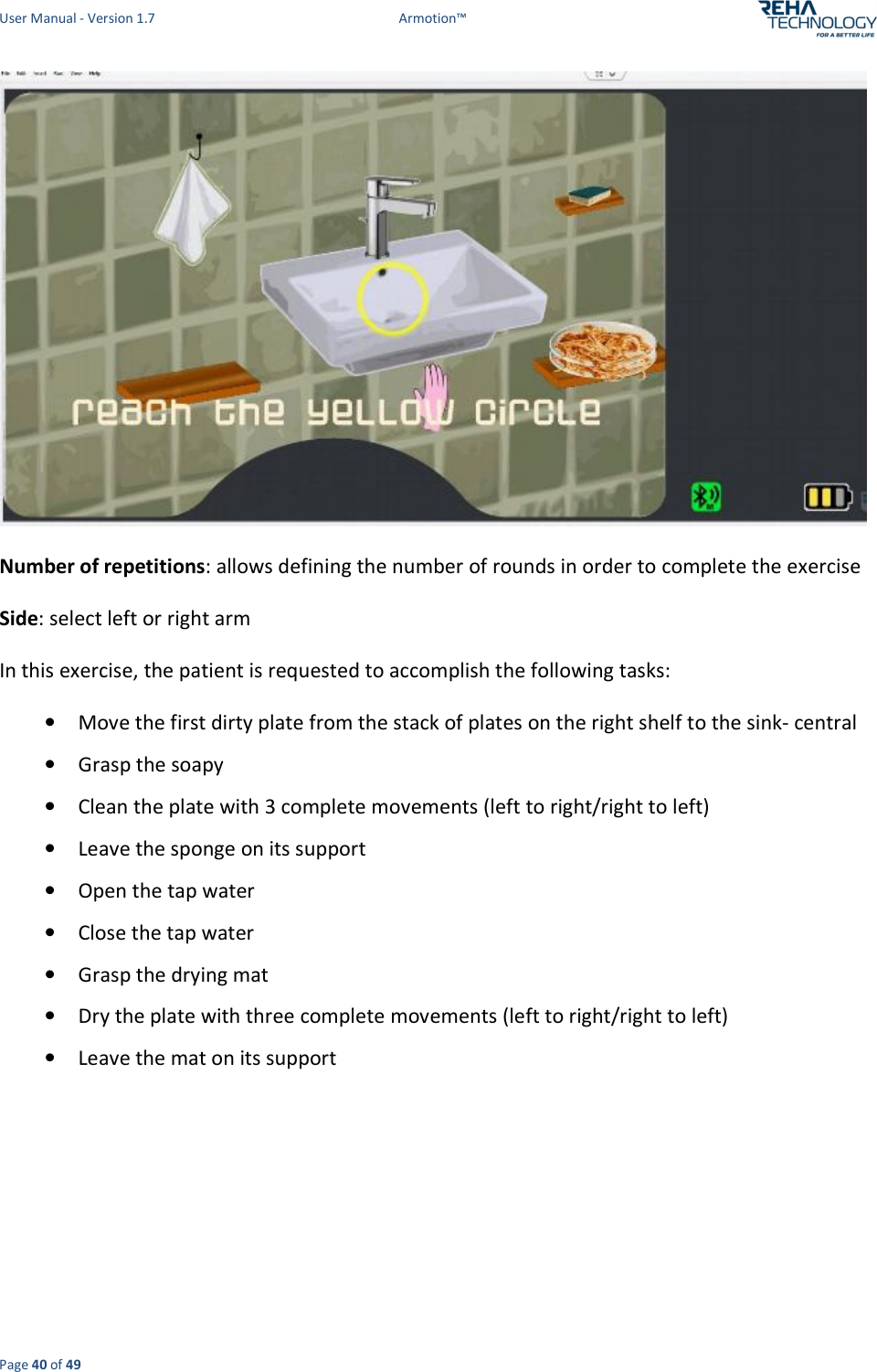 User Manual - Version 1.7  Armotion™  Page 40 of 49  Number of repetitions: allows defining the number of rounds in order to complete the exercise  Side: select left or right arm In this exercise, the patient is requested to accomplish the following tasks: • Move the first dirty plate from the stack of plates on the right shelf to the sink- central • Grasp the soapy • Clean the plate with 3 complete movements (left to right/right to left) • Leave the sponge on its support  • Open the tap water  • Close the tap water  • Grasp the drying mat • Dry the plate with three complete movements (left to right/right to left) • Leave the mat on its support    