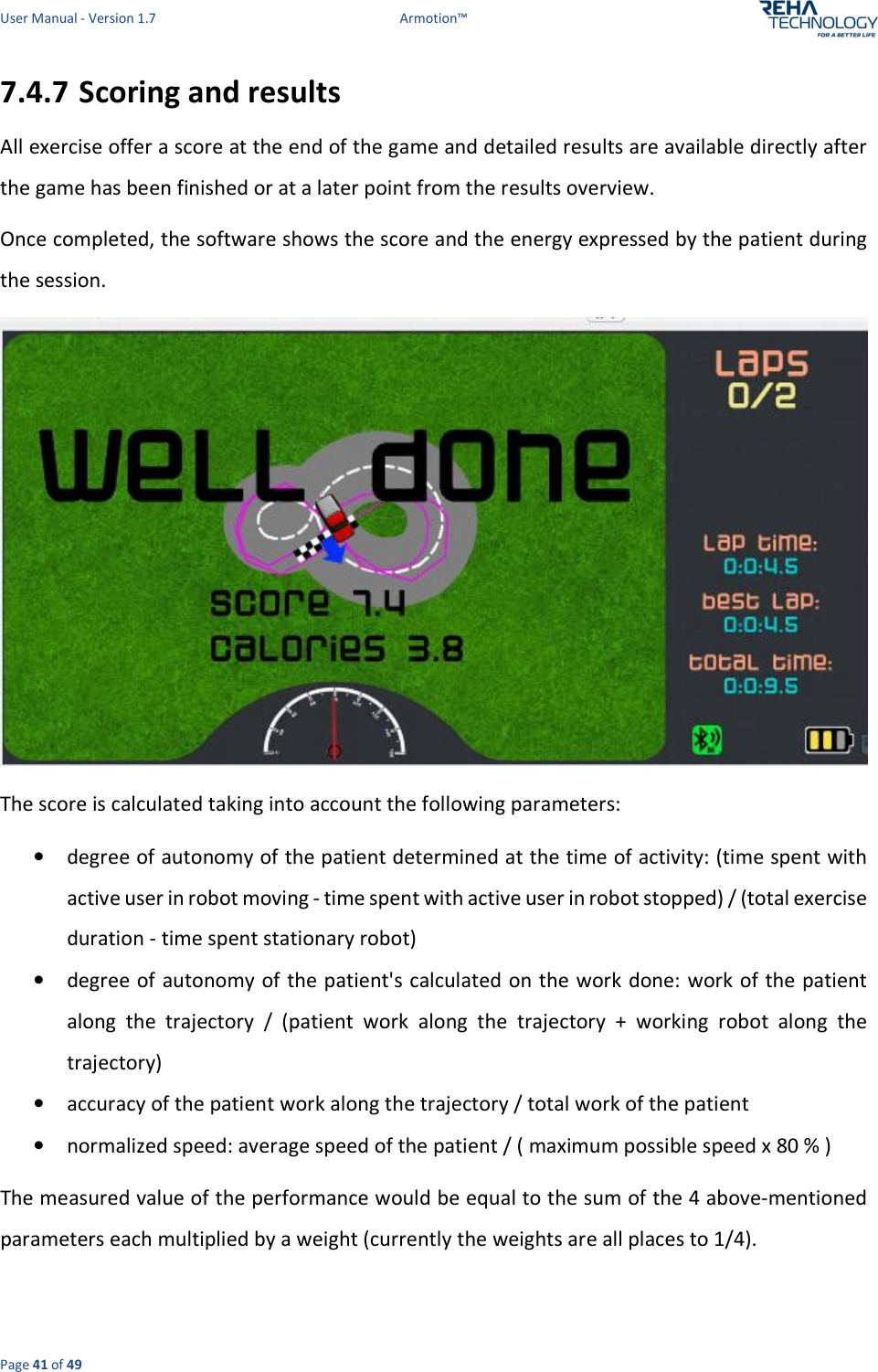 User Manual - Version 1.7  Armotion™  Page 41 of 49 7.4.7 Scoring and results All exercise offer a score at the end of the game and detailed results are available directly after the game has been finished or at a later point from the results overview. Once completed, the software shows the score and the energy expressed by the patient during the session.  The score is calculated taking into account the following parameters: • degree of autonomy of the patient determined at the time of activity: (time spent with active user in robot moving - time spent with active user in robot stopped) / (total exercise duration - time spent stationary robot) • degree of  autonomy of the patient&apos;s calculated on the work done: work of the patient along  the  trajectory  /  (patient  work  along  the  trajectory  +  working  robot  along  the trajectory) • accuracy of the patient work along the trajectory / total work of the patient • normalized speed: average speed of the patient / ( maximum possible speed x 80 % ) The measured value of the performance would be equal to the sum of the 4 above-mentioned parameters each multiplied by a weight (currently the weights are all places to 1/4). 