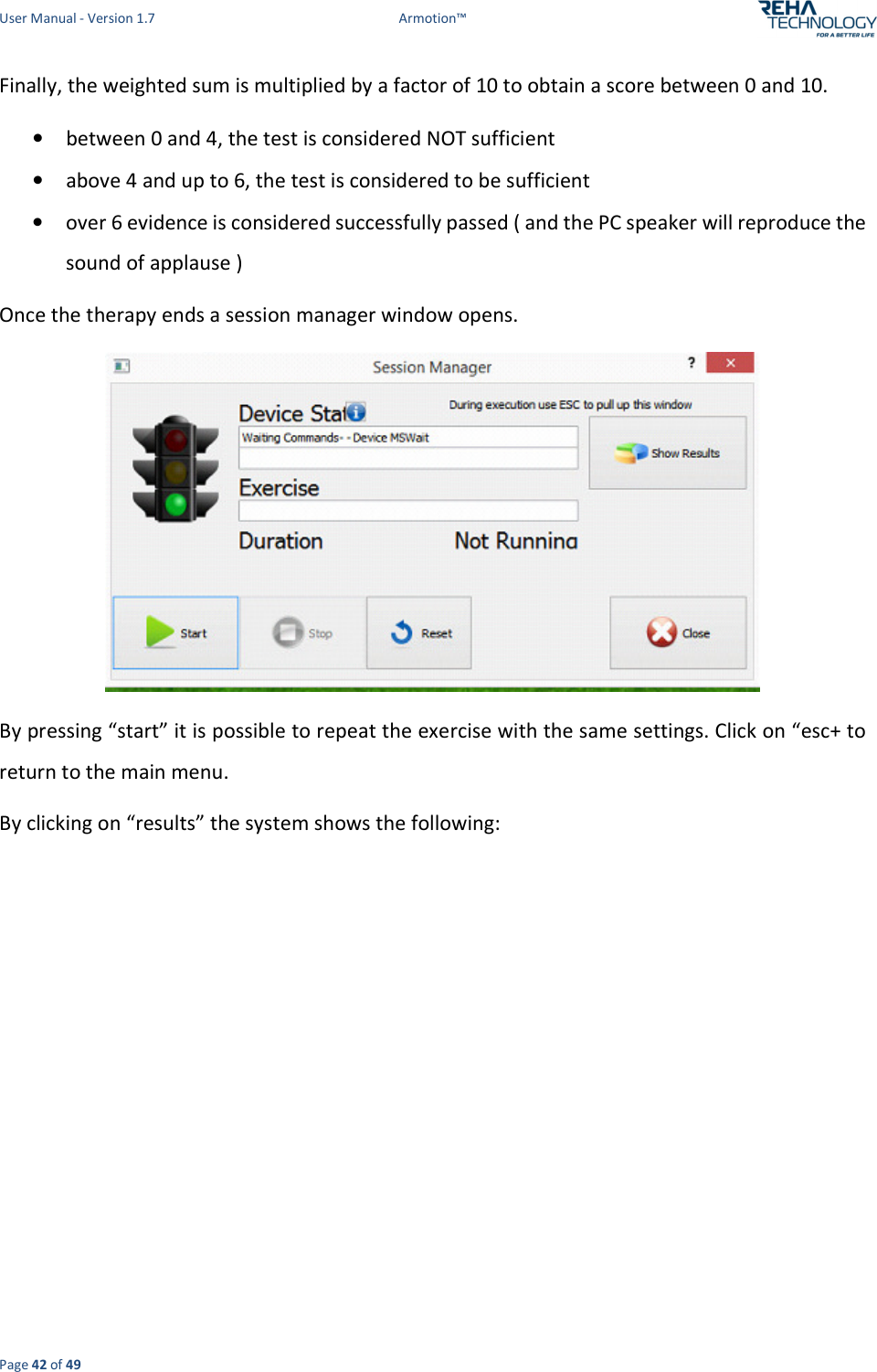 User Manual - Version 1.7  Armotion™  Page 42 of 49 Finally, the weighted sum is multiplied by a factor of 10 to obtain a score between 0 and 10.  • between 0 and 4, the test is considered NOT sufficient  • above 4 and up to 6, the test is considered to be sufficient  • over 6 evidence is considered successfully passed ( and the PC speaker will reproduce the sound of applause )  Once the therapy ends a session manager window opens.   By pressing “start” it is possible to repeat the exercise with the same settings. Click on “esc+ to return to the main menu. By clicking on “results” the system shows the following: 