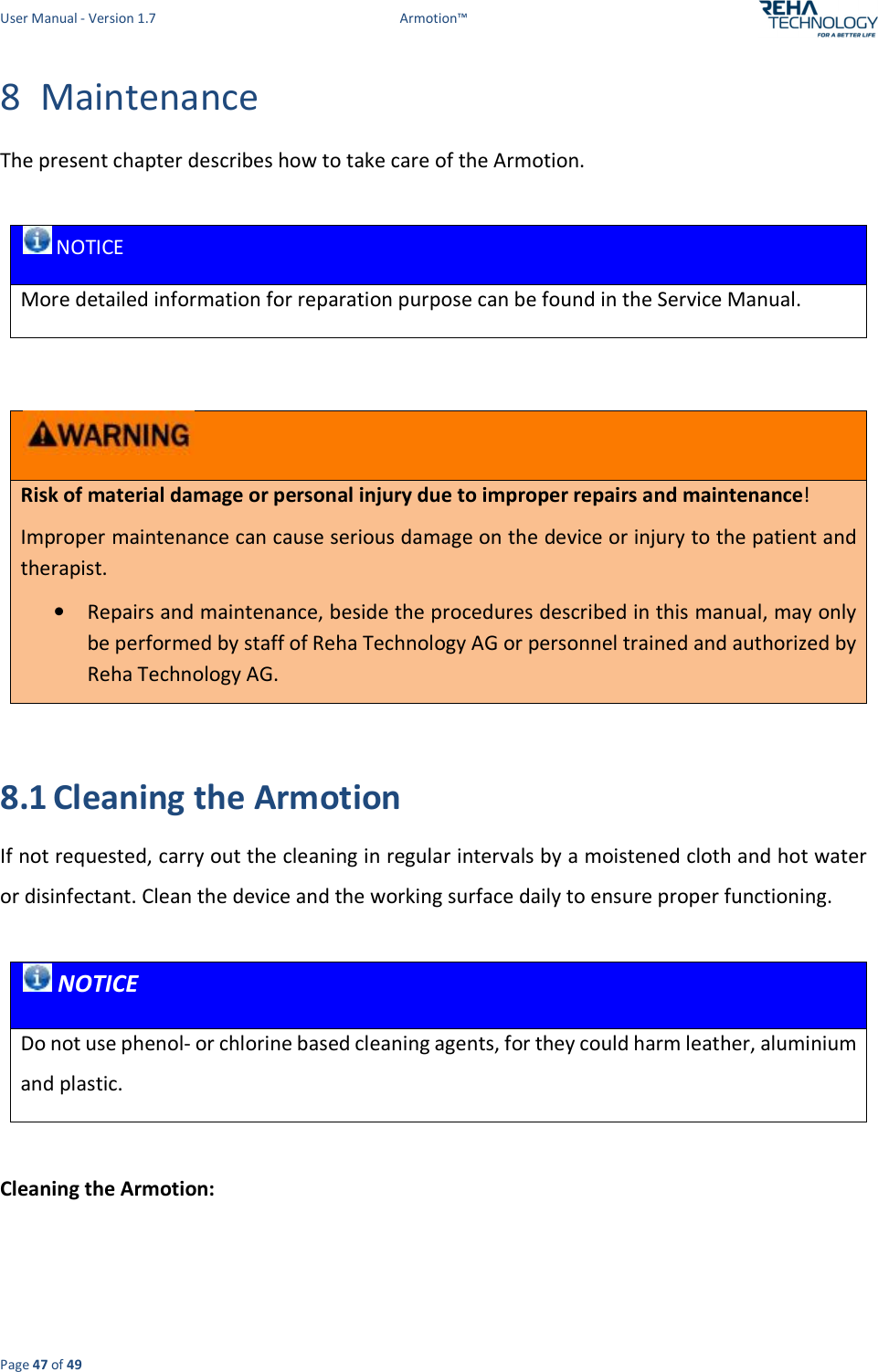 User Manual - Version 1.7  Armotion™  Page 47 of 49 8 Maintenance The present chapter describes how to take care of the Armotion.    NOTICE More detailed information for reparation purpose can be found in the Service Manual.   Risk of material damage or personal injury due to improper repairs and maintenance! Improper maintenance can cause serious damage on the device or injury to the patient and therapist. • Repairs and maintenance, beside the procedures described in this manual, may only be performed by staff of Reha Technology AG or personnel trained and authorized by Reha Technology AG.  8.1 Cleaning the Armotion If not requested, carry out the cleaning in regular intervals by a moistened cloth and hot water or disinfectant. Clean the device and the working surface daily to ensure proper functioning.    NOTICE Do not use phenol- or chlorine based cleaning agents, for they could harm leather, aluminium and plastic.  Cleaning the Armotion: 