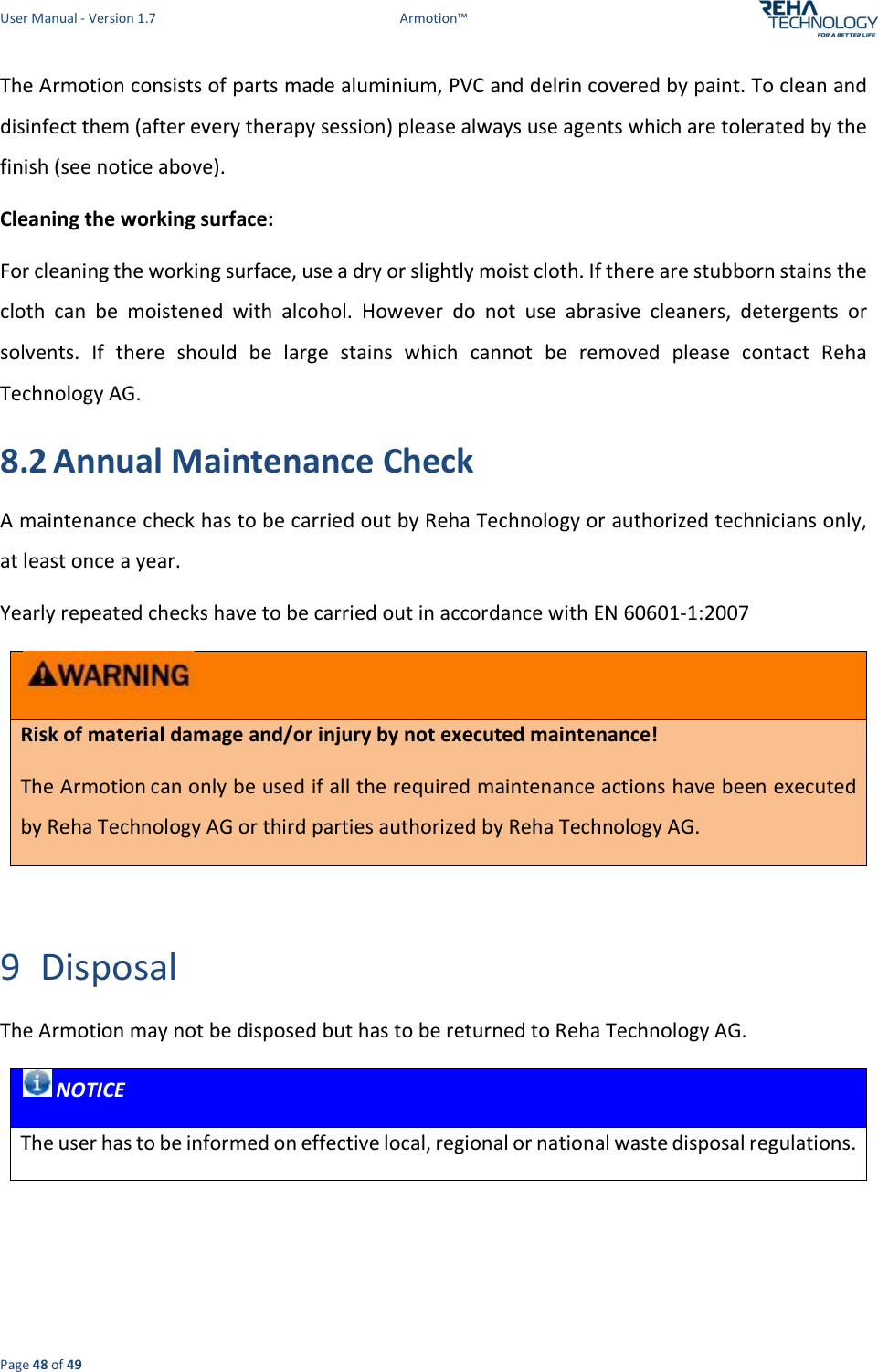 User Manual - Version 1.7  Armotion™  Page 48 of 49 The Armotion consists of parts made aluminium, PVC and delrin covered by paint. To clean and disinfect them (after every therapy session) please always use agents which are tolerated by the finish (see notice above).  Cleaning the working surface: For cleaning the working surface, use a dry or slightly moist cloth. If there are stubborn stains the cloth  can  be  moistened  with  alcohol.  However  do  not  use  abrasive  cleaners,  detergents  or solvents.  If  there  should  be  large  stains  which  cannot  be  removed  please  contact  Reha Technology AG. 8.2 Annual Maintenance Check A maintenance check has to be carried out by Reha Technology or authorized technicians only, at least once a year.  Yearly repeated checks have to be carried out in accordance with EN 60601-1:2007  Risk of material damage and/or injury by not executed maintenance! The Armotion can only be used if all the required maintenance actions have been executed by Reha Technology AG or third parties authorized by Reha Technology AG.  9 Disposal The Armotion may not be disposed but has to be returned to Reha Technology AG.  NOTICE The user has to be informed on effective local, regional or national waste disposal regulations.      