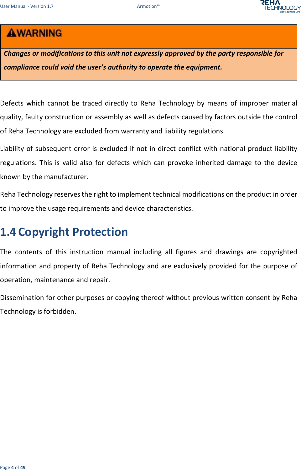 User Manual - Version 1.7  Armotion™  Page 4 of 49  Changes or modifications to this unit not expressly approved by the party responsible for compliance could void the user’s authority to operate the equipment.  Defects  which  cannot  be  traced  directly  to  Reha  Technology  by  means  of  improper  material quality, faulty construction or assembly as well as defects caused by factors outside the control of Reha Technology are excluded from warranty and liability regulations. Liability  of  subsequent error is excluded if not  in  direct  conflict  with national product  liability regulations.  This  is  valid  also  for  defects  which  can  provoke  inherited  damage  to  the  device known by the manufacturer. Reha Technology reserves the right to implement technical modifications on the product in order to improve the usage requirements and device characteristics. 1.4 Copyright Protection The  contents  of  this  instruction  manual  including  all  figures  and  drawings  are  copyrighted information and property of Reha Technology and are exclusively provided for the purpose of operation, maintenance and repair. Dissemination for other purposes or copying thereof without previous written consent by Reha Technology is forbidden.   