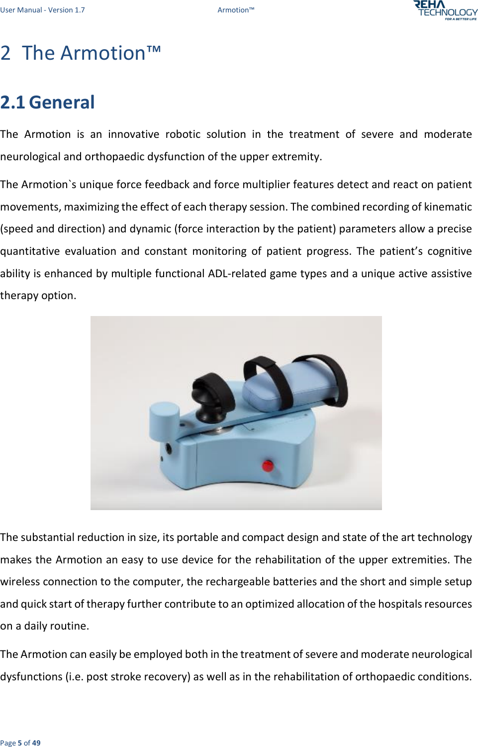 User Manual - Version 1.7  Armotion™  Page 5 of 49 2 The Armotion™ 2.1 General The  Armotion  is  an  innovative  robotic  solution  in  the  treatment  of  severe  and  moderate neurological and orthopaedic dysfunction of the upper extremity.  The Armotion`s unique force feedback and force multiplier features detect and react on patient movements, maximizing the effect of each therapy session. The combined recording of kinematic (speed and direction) and dynamic (force interaction by the patient) parameters allow a precise quantitative  evaluation  and  constant  monitoring  of  patient  progress.  The  patient’s  cognitive ability is enhanced by multiple functional ADL-related game types and a unique active assistive therapy option.  The substantial reduction in size, its portable and compact design and state of the art technology makes the Armotion an easy to use device for the rehabilitation of the upper extremities. The wireless connection to the computer, the rechargeable batteries and the short and simple setup and quick start of therapy further contribute to an optimized allocation of the hospitals resources on a daily routine. The Armotion can easily be employed both in the treatment of severe and moderate neurological dysfunctions (i.e. post stroke recovery) as well as in the rehabilitation of orthopaedic conditions.  