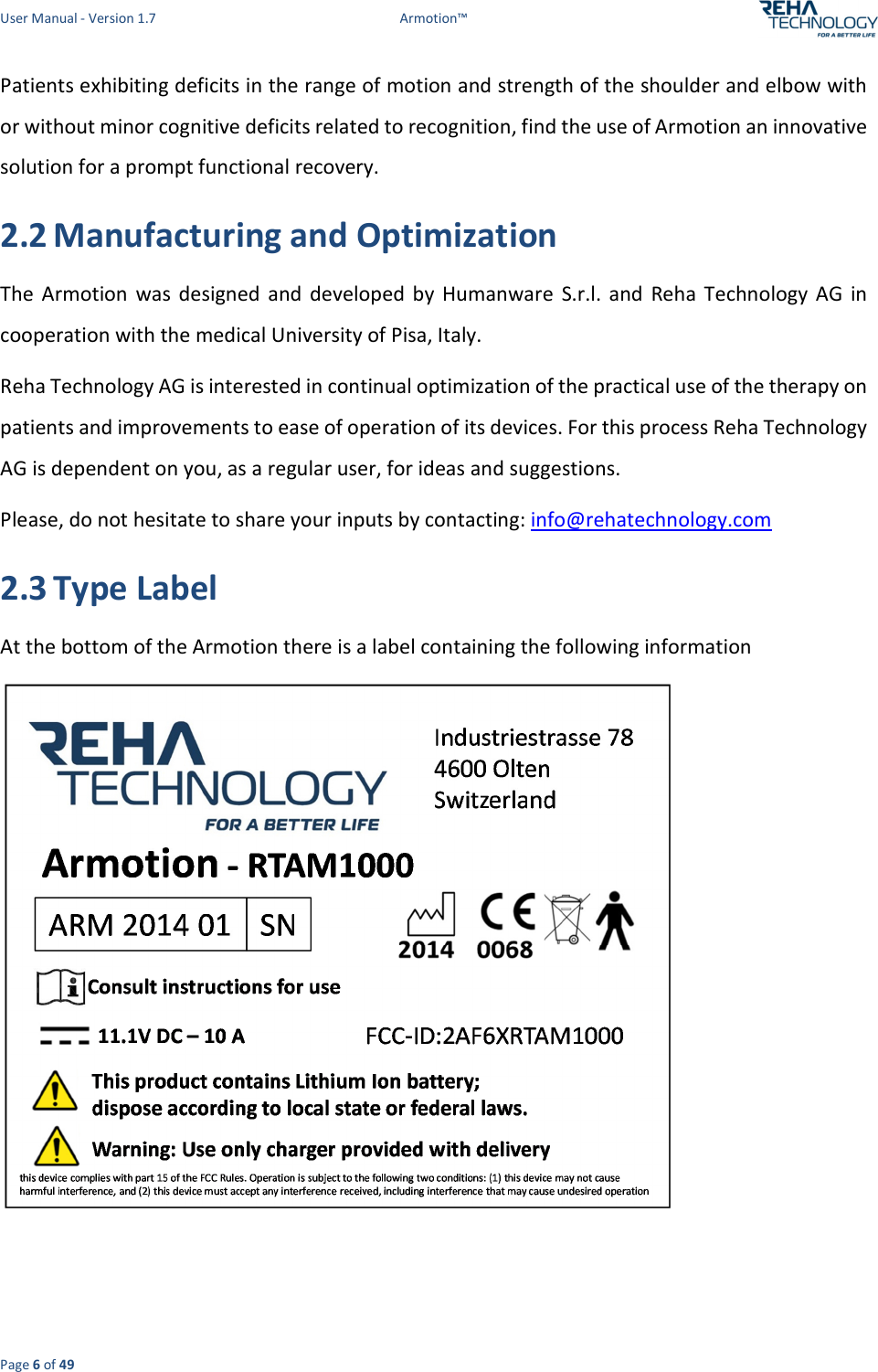 User Manual - Version 1.7  Armotion™  Page 6 of 49 Patients exhibiting deficits in the range of motion and strength of the shoulder and elbow with or without minor cognitive deficits related to recognition, find the use of Armotion an innovative solution for a prompt functional recovery. 2.2 Manufacturing and Optimization The  Armotion  was  designed  and  developed  by  Humanware  S.r.l.  and  Reha  Technology  AG  in cooperation with the medical University of Pisa, Italy. Reha Technology AG is interested in continual optimization of the practical use of the therapy on patients and improvements to ease of operation of its devices. For this process Reha Technology AG is dependent on you, as a regular user, for ideas and suggestions.  Please, do not hesitate to share your inputs by contacting: info@rehatechnology.com 2.3 Type Label At the bottom of the Armotion there is a label containing the following information     