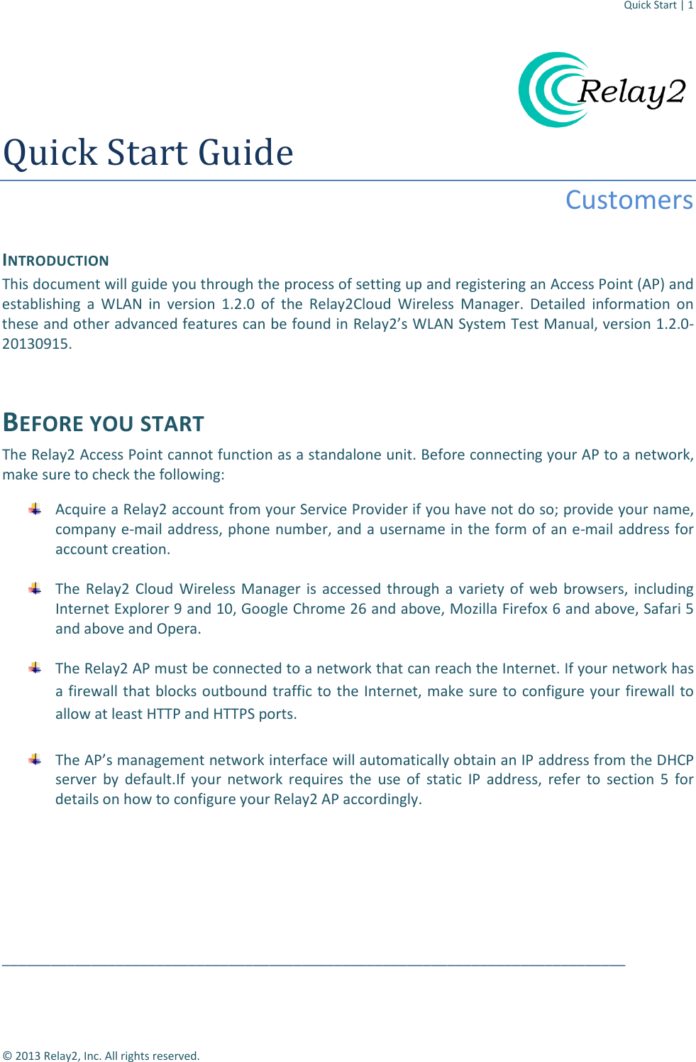 Quick Start | 1  © 2013 Relay2, Inc. All rights reserved.  Quick Start Guide Customers  INTRODUCTION This document will guide you through the process of setting up and registering an Access Point (AP) and establishing a WLAN in version 1.2.0 of the Relay2Cloud Wireless Manager. Detailed information on these and other advanced features can be found in Relay2’s WLAN System Test Manual, version 1.2.0-20130915.  BEFORE YOU START The Relay2 Access Point cannot function as a standalone unit. Before connecting your AP to a network, make sure to check the following:  Acquire a Relay2 account from your Service Provider if you have not do so; provide your name, company e-mail address, phone number, and a username in the form of an e-mail address for account creation.   The Relay2 Cloud Wireless Manager is accessed through a variety of web browsers, including Internet Explorer 9 and 10, Google Chrome 26 and above, Mozilla Firefox 6 and above, Safari 5 and above and Opera.   The Relay2 AP must be connected to a network that can reach the Internet. If your network has a firewall that blocks outbound traffic to the Internet, make sure to configure your firewall to allow at least HTTP and HTTPS ports.   The AP’s management network interface will automatically obtain an IP address from the DHCP server by default.If your network requires the use of  static IP address, refer to section 5 for details on how to configure your Relay2 AP accordingly.        _____________________________________________________________________________ 