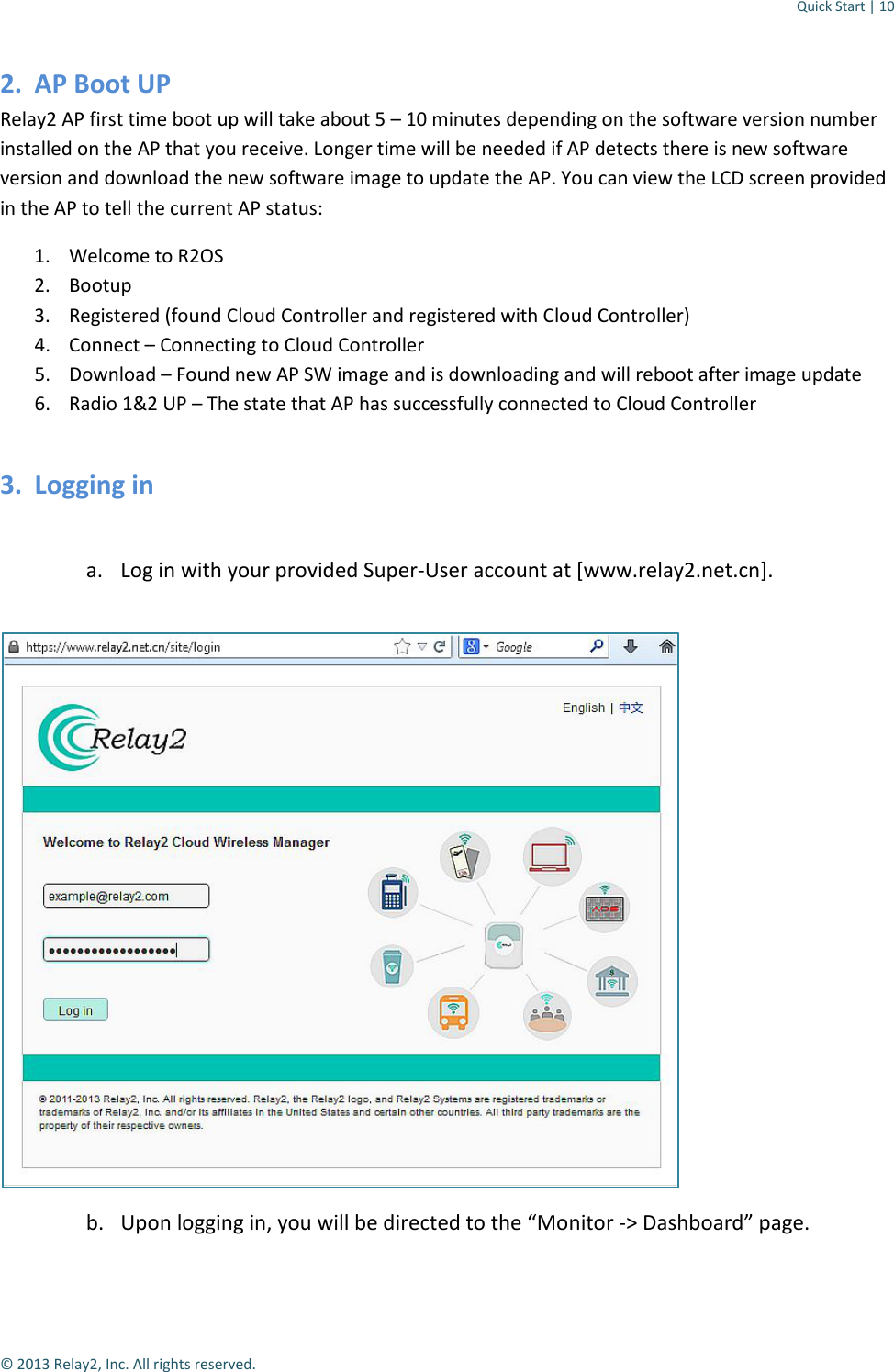 Quick Start | 10  © 2013 Relay2, Inc. All rights reserved. 2. AP Boot UP Relay2 AP first time boot up will take about 5 – 10 minutes depending on the software version number installed on the AP that you receive. Longer time will be needed if AP detects there is new software version and download the new software image to update the AP. You can view the LCD screen provided in the AP to tell the current AP status: 1. Welcome to R2OS 2. Bootup 3. Registered (found Cloud Controller and registered with Cloud Controller) 4. Connect – Connecting to Cloud Controller 5. Download – Found new AP SW image and is downloading and will reboot after image update 6. Radio 1&amp;2 UP – The state that AP has successfully connected to Cloud Controller 3. Logging in  a. Log in with your provided Super-User account at [www.relay2.net.cn].   b. Upon logging in, you will be directed to the “Monitor -&gt; Dashboard” page.  