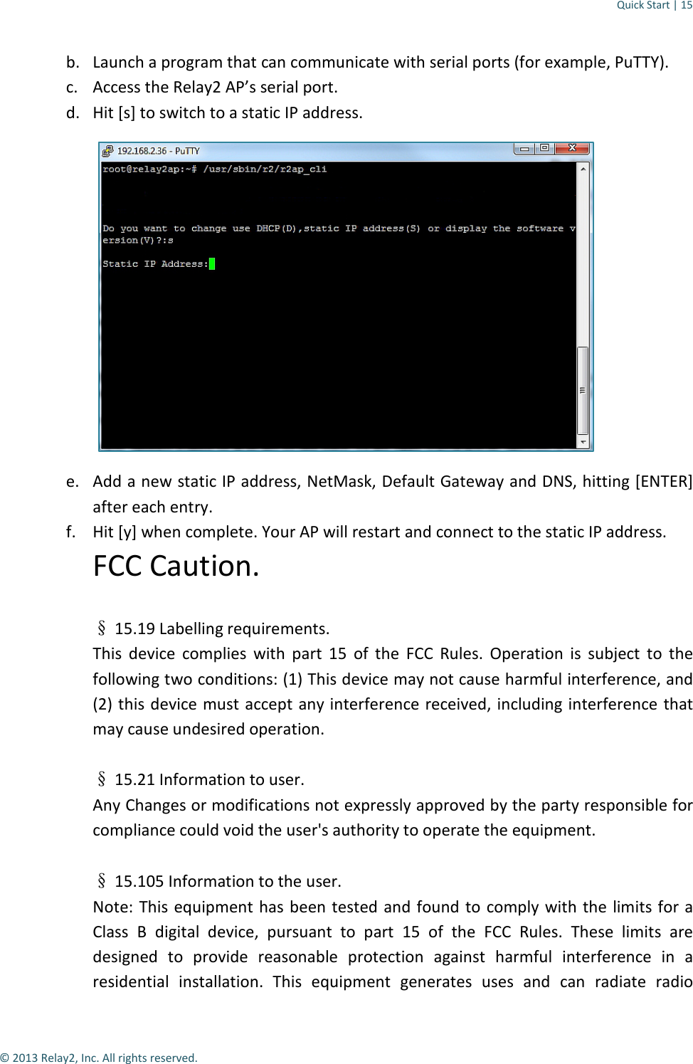 Quick Start | 15  © 2013 Relay2, Inc. All rights reserved. b. Launch a program that can communicate with serial ports (for example, PuTTY). c. Access the Relay2 AP’s serial port. d. Hit [s] to switch to a static IP address.  e. Add a new static IP address, NetMask, Default Gateway and DNS, hitting [ENTER] after each entry. f. Hit [y] when complete. Your AP will restart and connect to the static IP address. FCC Caution.   § 15.19 Labelling requirements. This device complies with part 15 of the FCC Rules. Operation is subject to the following two conditions: (1) This device may not cause harmful interference, and (2) this device must accept any interference received, including interference that may cause undesired operation.  § 15.21 Information to user. Any Changes or modifications not expressly approved by the party responsible for compliance could void the user&apos;s authority to operate the equipment.   § 15.105 Information to the user. Note: This equipment has been tested and found to comply with the limits for a Class B digital device, pursuant to part 15 of the FCC Rules. These limits are designed to provide reasonable protection against harmful interference in a residential installation. This equipment generates uses and can radiate radio 