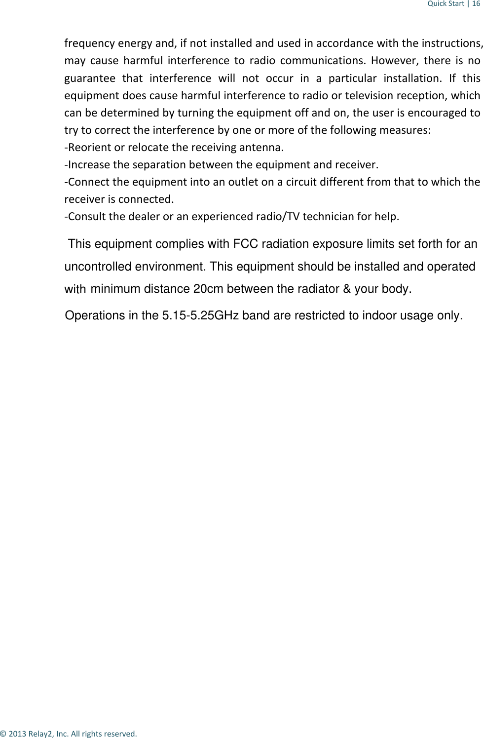 Quick Start | 16  © 2013 Relay2, Inc. All rights reserved. frequency energy and, if not installed and used in accordance with the instructions, may cause harmful interference to radio communications. However, there is no guarantee that interference will not occur in a particular installation. If this equipment does cause harmful interference to radio or television reception, which can be determined by turning the equipment off and on, the user is encouraged to try to correct the interference by one or more of the following measures: -Reorient or relocate the receiving antenna. -Increase the separation between the equipment and receiver. -Connect the equipment into an outlet on a circuit different from that to which the receiver is connected. -Consult the dealer or an experienced radio/TV technician for help.  This equipment complies with FCC radiation exposure limits set forth for anuncontrolled environment. This equipment should be installed and operated with minimum distance 20cm between the radiator &amp; your body.Operations in the 5.15-5.25GHz band are restricted to indoor usage only.