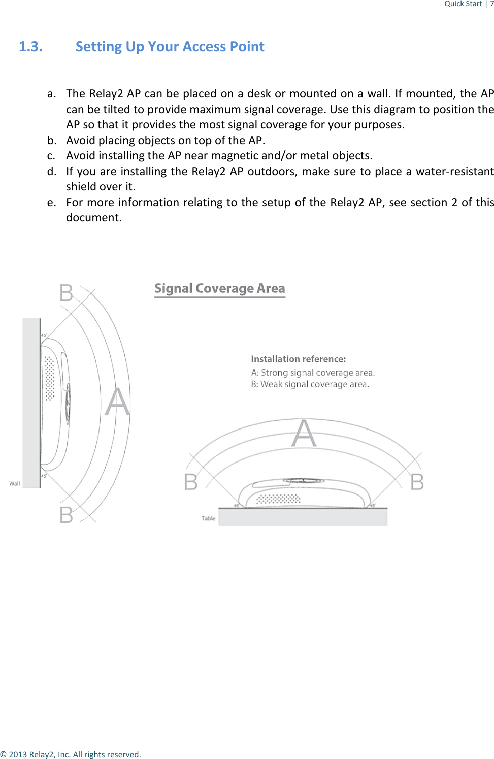 Quick Start | 7  © 2013 Relay2, Inc. All rights reserved. 1.3. Setting Up Your Access Point  a. The Relay2 AP can be placed on a desk or mounted on a wall. If mounted, the AP can be tilted to provide maximum signal coverage. Use this diagram to position the AP so that it provides the most signal coverage for your purposes. b. Avoid placing objects on top of the AP. c. Avoid installing the AP near magnetic and/or metal objects. d. If you are installing the Relay2 AP outdoors, make sure to place a water-resistant shield over it.  e. For more information relating to the setup of the Relay2 AP, see section 2 of this document.           