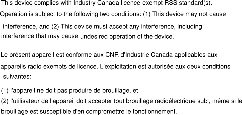 This device complies with Industry Canada licence-exempt RSS standard(s). undesired operation of the device.Operation is subject to the following two conditions: (1) This device may not cause interference, and (2) This device must accept any interference, including interference that may cause undesired operation of the device.Le présent appareil est conforme aux CNR d&apos;Industrie Canada applicables aux appareils radio exempts de licence. L&apos;exploitation est autorisée aux deux conditions suivantes:(1) l&apos;appareil ne doit pas produire de brouillage, et(2) l&apos;utilisateur de l&apos;appareil doit accepter tout brouillage radioélectrique subi, même si lebrouillage est susceptible d&apos;en compromettre le fonctionnement.