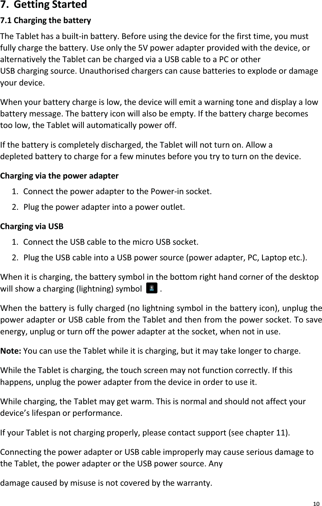 107. Getting Started7.1 Charging the batteryThe Tablet has a built-in battery. Before using the device for the first time, you mustfully charge the battery. Use only the 5V power adapter provided with the device, or alternatively the Tablet can be charged via a USB cable to a PC or otherUSB charging source. Unauthorised chargers can cause batteries to explode or damage your device.When your battery charge is low, the device will emit a warning tone and display a lowbattery message. The battery icon will also be empty. If the battery charge becomestoo low, the Tablet will automatically power off.If the battery is completely discharged, the Tablet will not turn on. Allow a depleted battery to charge for a few minutes before you try to turn on the device.Charging via the power adapter1.  Connect the power adapter to the Power-in socket.2.  Plug the power adapter into a power outlet.Charging via USB1.  Connect the USB cable to the micro USB socket.2.  Plug the USB cable into a USB power source (power adapter, PC, Laptop etc.). When it is charging, the battery symbol in the bottom right hand corner of the desktop will show a charging (lightning) symbol . When the battery is fully charged (no lightning symbol in the battery icon), unplug the power adapter or USB cable from the Tablet and then from the power socket. To save energy, unplug or turn off the power adapter at the socket, when not in use.Note: You can use the Tablet while it is charging, but it may take longer to charge. While the Tablet is charging, the touch screen may not function correctly. If thishappens, unplug the power adapter from the device in order to use it.While charging, the Tablet may get warm. This is normal and should not affect yourdevice&rsquo;s lifespan or performance.If your Tablet is not charging properly, please contact support (see chapter 11).Connecting the power adapter or USB cable improperly may cause serious damage tothe Tablet, the power adapter or the USB power source. Anydamage caused by misuse is not covered by the warranty. 