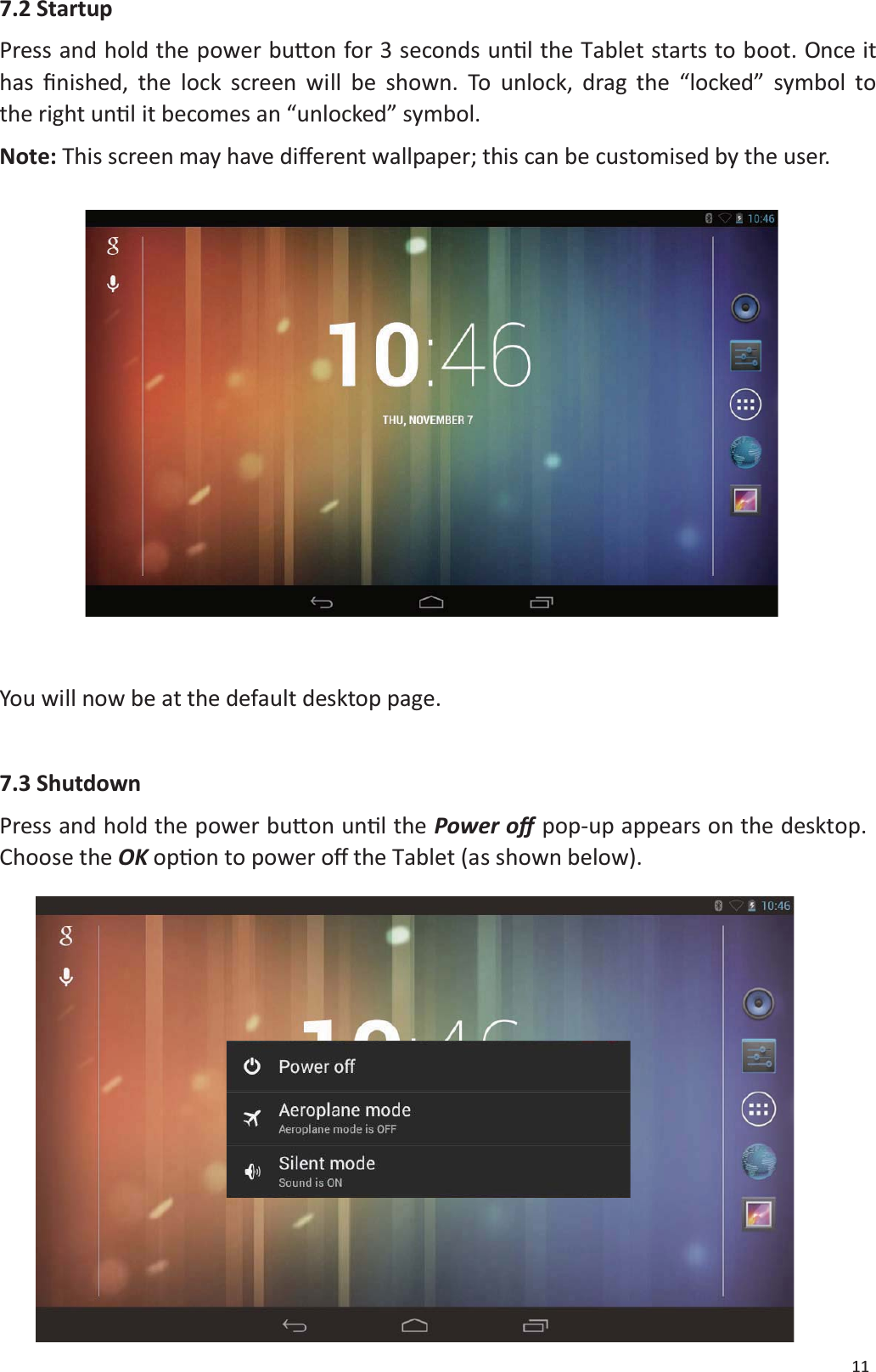 117.2 StartupPress and hold the power buƩon for 3 seconds unƟl the Tablet starts to boot. Once ithas Įnished, the lock screen will be shown. To unlock, drag the &ldquo;locked&rdquo; symbol tothe right unƟl it becomes an &ldquo;unlocked&rdquo; symbol.Note: This screen may have diīerent wallpaper; this can be customised by the user.You will now be at the default desktop page.7.3 ShutdownPress and hold the power buƩon unƟlthePower oīpop-up appears on the desktop.Choose the OK opƟon to power Žī the Tablet (as shown below).