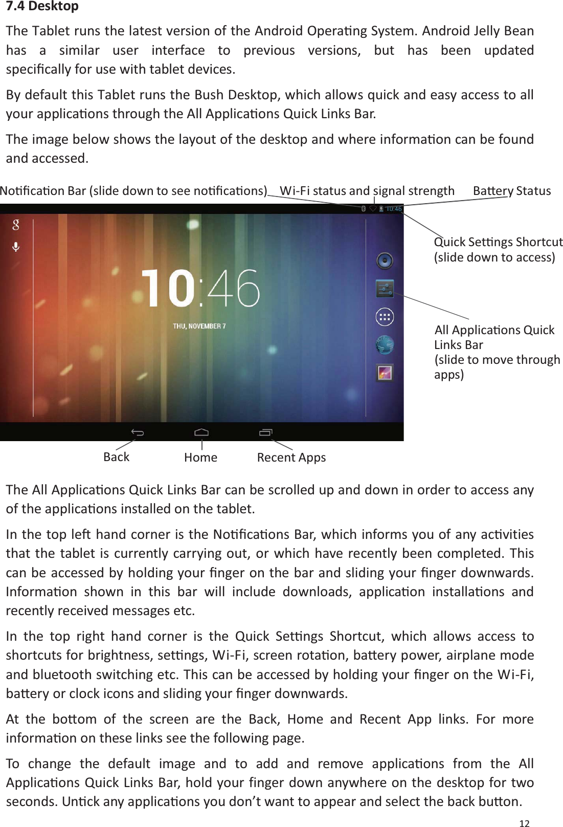 127.4 DesktopThe Tablet runs the latest version of the Android OperaƟng System. Android Jelly Beanhas a similar user interface to previous versions, but has been updatedspeciĮcally for use with tablet devices.By default this Tablet runs the Bush Desktop, which allows quick and easy access to allyour applicaƟons through the All ApplicaƟons Quick Links Bar.TheimagebelowshowsthelayoutofthedesktopandwhereinformaƟon can be foundand accessed.NoƟĮcaƟon Bar (slide down to see noƟĮcaƟons) Wi-Fi status and signal strength BaƩery StatusQuick SetƟngsShortcut(slide down toaccess)All ApplicaƟonsQuickLinksBar(slide to movethroughapps)Back Home Recent AppsThe All ApplicaƟons Quick Links Bar can be scrolled up and down in order to access anyof the applicaƟons installed on the tablet.In the top leŌhand corner is the NoƟĮcaƟons Bar, which informs you of any acƟvitiesthat the tablet is currently carrying out, or which have recently been completed. Thiscan be accessed by holding your Įnger on the bar and sliding your Įnger downwards.InformaƟon shown in this bar will include downloads, applicaƟon installaƟons andrecently received messages etc.In the top right hand corner is the Quick SetƟngs Shortcut, which allows access toshortcuts for brightness, setƟngs, Wi-Fi, screen rotaƟon, baƩery power, airplane modeand bluetooth switching etc. This can be accessed by holding your Įnger on the Wi-Fi,baƩery or clock icons and sliding your Įnger downwards.At the boƩom of the screen are the Back, Home and Recent App links. For moreinformaƟon on these links see the following page.To change the default image and to add and remove applicaƟons from the AllApplicaƟons Quick Links Bar, hold your finger down anywhere on the desktop for twoseconds. UnƟck any applicaƟons you don&rsquo;t want to appear and select the back buƩon.