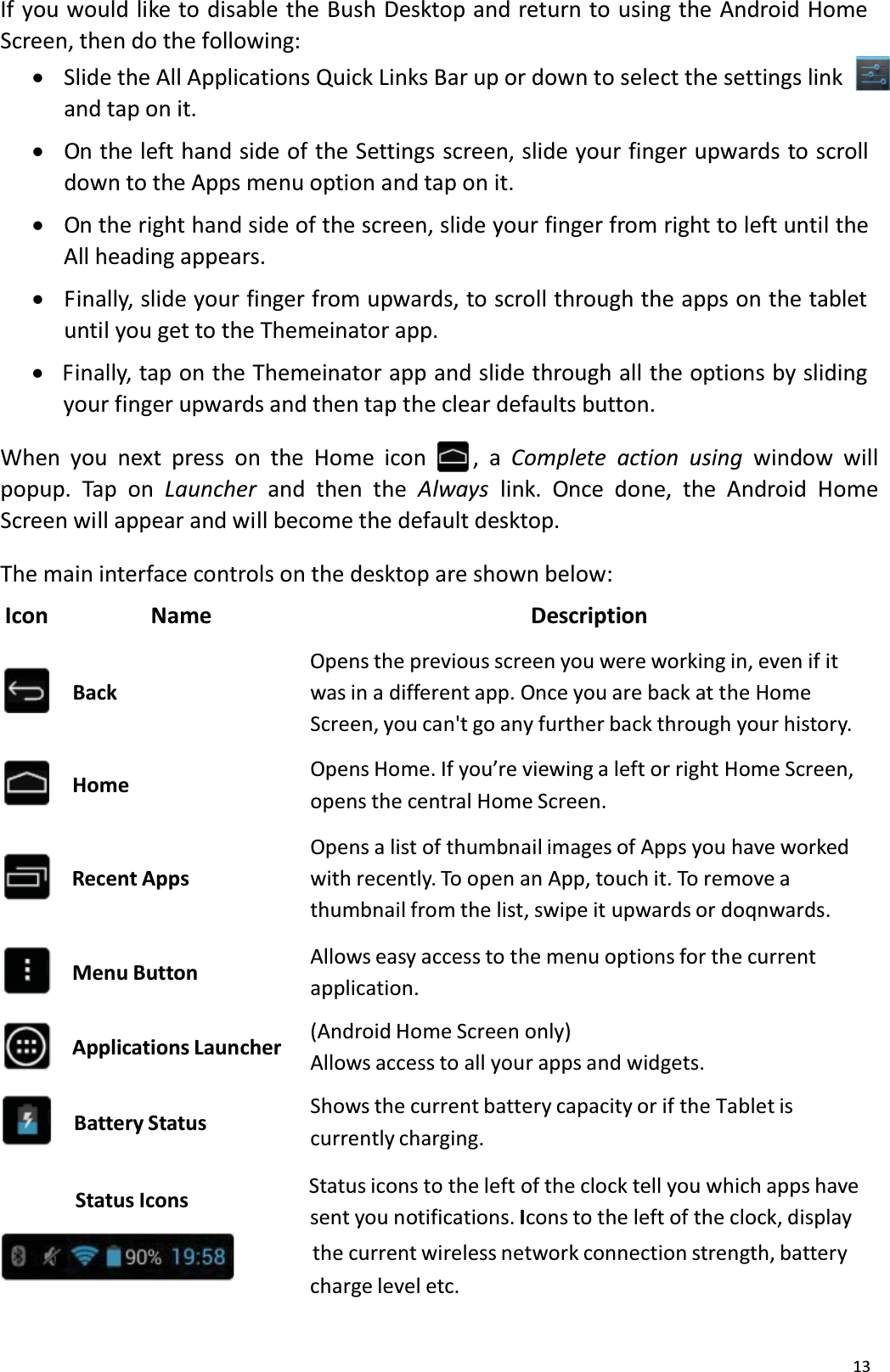 13If you would like to disable the Bush Desktop and return to using the Android Home Screen, then do the following:xSlide the All Applications Quick Links Bar up or down to select the settings linkand tap on it.xOn the left hand side of the Settings screen, slide your finger upwards to scroll down to the Apps menu option and tap on it.xOn the right hand side of the screen, slide your finger from right to left until the All heading appears. xFinally, slide your finger from upwards, to scroll through the apps on the tabletuntil you get to the Themeinator app. xFinally, tap on the Themeinator app and slide through all the options by sliding your finger upwards and then tap the clear defaults button.When you next press on the Home icon , a Complete action using window will popup. Tap on Launcher and then the Always link. Once done, the Android Home Screen will appear and will become the default desktop.The main interface controls on the desktop are shown below: Icon                  Name                                                         DescriptionOpens the previous screen you were working in, even if it BackHomewas in a different app. Once you are back at the HomeScreen, you can't go any further back through your history. Opens Home. If you&rsquo;re viewing a left or right Home Screen, opens the central Home Screen. Recent AppsMenu ButtonApplications LauncherBattery StatusOpens a list of thumbnail images of Apps you have workedwith recently. To open an App, touch it. To remove a thumbnail from the list, swipe it upwards or doqnwards. Allows easy access to the menu options for the currentapplication.(Android Home Screen only)Allows access to all your apps and widgets.Shows the current battery capacity or if the Tablet is currently charging.Status Icons Status icons to the left of the clock tell you which apps havesent you notifications. Icons to the left of the clock, display                   the current wireless network connection strength, battery charge level etc.