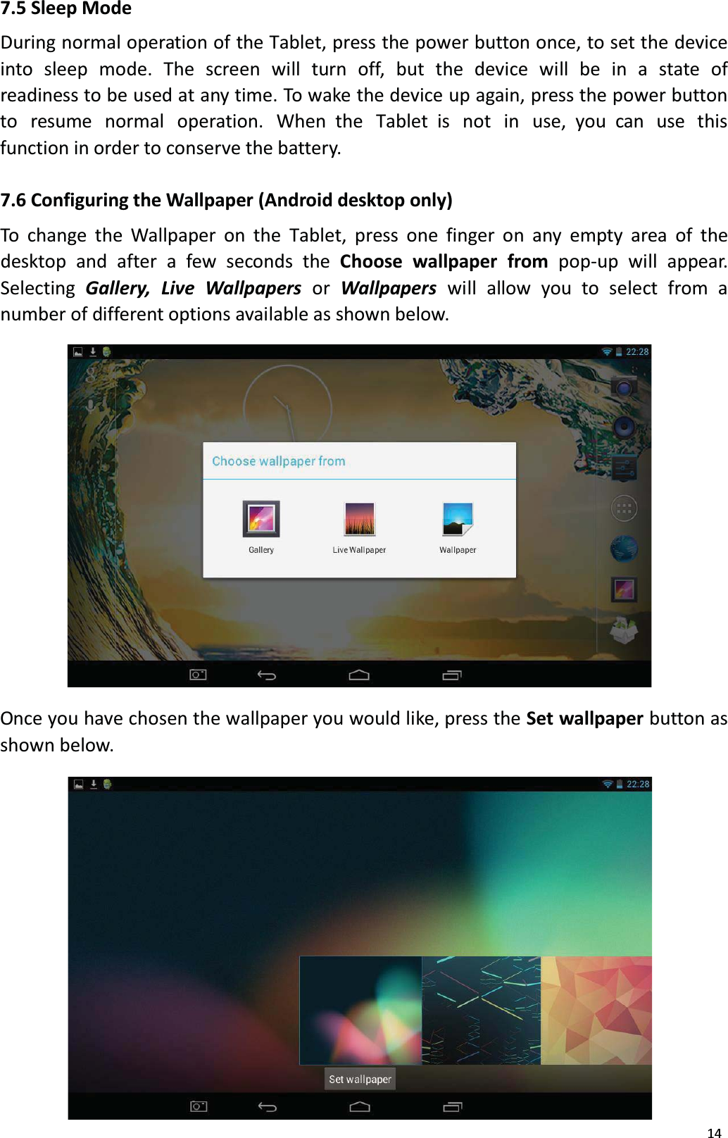 147.5 Sleep ModeDuring normal operation of the Tablet, press the power button once, to set the deviceinto sleep mode. The screen will turn off, but the device will be in a state ofreadiness to be used at any time. To wake the device up again, press the power button to  resume normal  operation.  When the  Tablet is  not in  use, you can  use  this function in order to conserve the battery. 7.6 Configuring the Wallpaper (Android desktop only)To change the Wallpaper on the Tablet, press one finger on any empty area of thedesktop and after a few seconds the Choose wallpaper from pop-up will appear. Selecting Gallery,  Live  Wallpapers or  Wallpapers will  allow  you  to select  from  a number of different options available as shown below. Once you have chosen the wallpaper you would like, press the Set wallpaper button asshown below. 