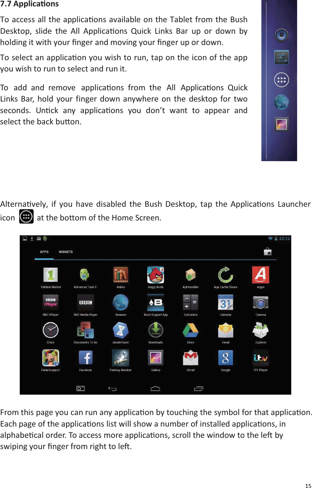 157.7 ApplicaƟonsTo access all the applicaƟons available on the Tablet from the BushDesktop, slide the All ApplicaƟons Quick Links Bar up or down byholding it with your Įnger and moving your Įnger up or down.To select an applicaƟon you wish to run, tap on the icon of the appyou wish to run to select and run it.To add and remove applicaƟons from the All ApplicaƟons QuickLinks Bar, hold your finger down anywhere on the desktop for twoseconds. UnƟck any applicaƟons you don&rsquo;t want to appear andselect the back buƩon.AlternaƟvely, if you have disabled the Bush Desktop, tap the ApplicaƟons Launchericon at the bottom of the Home Screen.From this page you can run any applicaƟon by touching the symbol for that applicaƟon.Each page of the applicaƟons list will show a number of installed applicaƟons, inalphabeƟcal order. To access more applicaƟons, scroll the window to the leŌbyswiping your Įnger from right to leŌ.