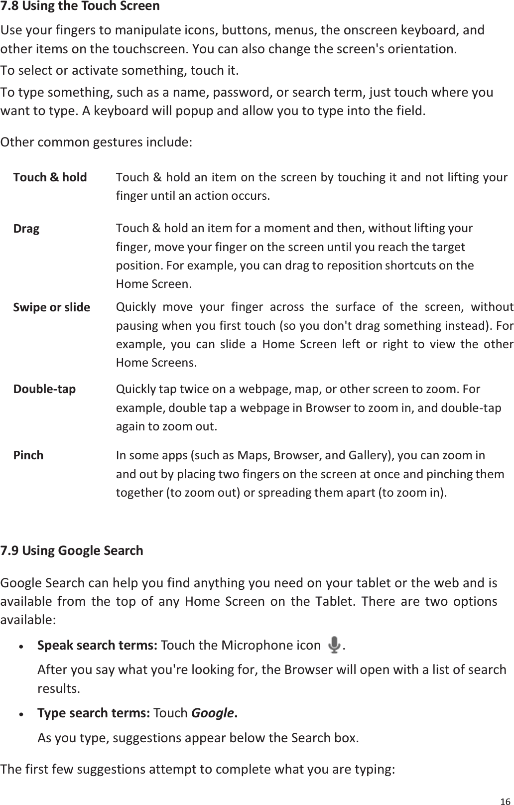 167.8 Using the Touch ScreenUse your fingers to manipulate icons, buttons, menus, the onscreen keyboard, andother items on the touchscreen. You can also change the screen's orientation.To select or activate something, touch it.To type something, such as a name, password, or search term, just touch where you want to type. A keyboard will popup and allow you to type into the field. Other common gestures include:Touch &amp; hold Touch &amp; hold an item on the screen by touching it and not lifting yourfinger until an action occurs.Drag Touch &amp; hold an item for a moment and then, without lifting yourfinger, move your finger on the screen until you reach the targetposition. For example, you can drag to reposition shortcuts on the Home Screen.Swipe or slide Quickly move your finger across the surface of the screen, without pausing when you first touch (so you don't drag something instead). For example, you can slide a Home Screen left or right to view the otherHome Screens.Double-tap Quickly tap twice on a webpage, map, or other screen to zoom. For example, double tap a webpage in Browser to zoom in, and double-tap again to zoom out.Pinch In some apps (such as Maps, Browser, and Gallery), you can zoom inand out by placing two fingers on the screen at once and pinching them together (to zoom out) or spreading them apart (to zoom in).7.9 Using Google SearchGoogle Search can help you find anything you need on your tablet or the web and is available from the top of any Home Screen on the Tablet. There are two options available: x   Speak search terms: Touch the Microphone icon . After you say what you're looking for, the Browser will open with a list of searchresults.x   Type search terms: Touch Google.As you type, suggestions appear below the Search box. The first few suggestions attempt to complete what you are typing: 