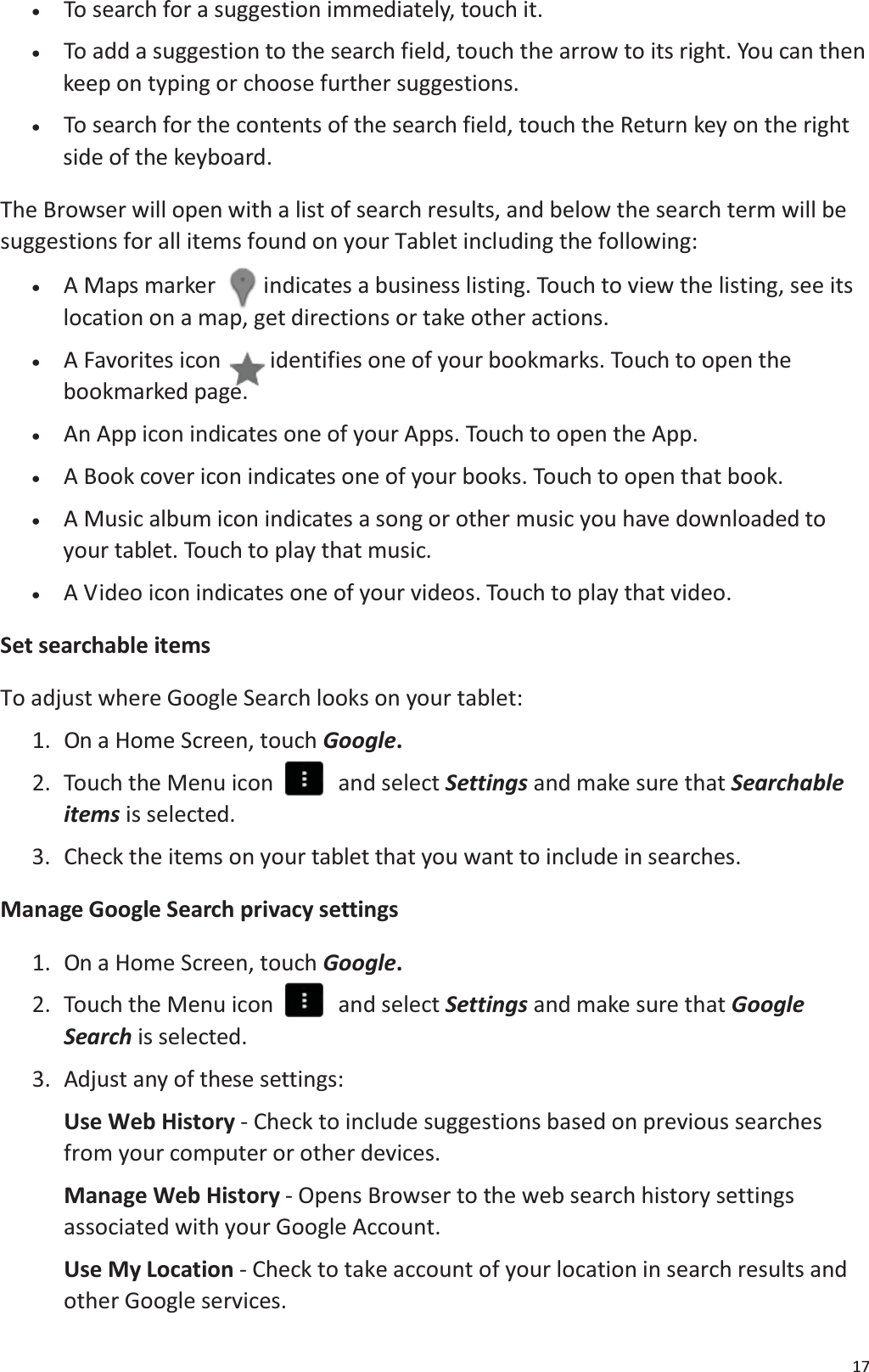 17x   To search for a suggestion immediately, touch it.x    To add a suggestion to the search field, touch the arrow to its right. You can then keep on typing or choose further suggestions.x    To search for the contents of the search field, touch the Return key on the rightside of the keyboard. The Browser will open with a list of search results, and below the search term will besuggestions for all items found on your Tablet including the following: x    A Maps marker indicates a business listing. Touch to view the listing, see itslocation on a map, get directions or take other actions.x    A Favorites icon  identifies one of your bookmarks. Touch to open the bookmarked page.x   An App icon indicates one of your Apps. Touch to open the App. x   A Book cover icon indicates one of your books. Touch to open that book.x    A Music album icon indicates a song or other music you have downloaded toyour tablet. Touch to play that music.x   A Video icon indicates one of your videos. Touch to play that video.Set searchable itemsTo adjust where Google Search looks on your tablet: 1.  On a Home Screen, touch Google.2.  Touch the Menu icon    and select Settings and make sure that Searchableitems is selected. 3. Check the items on your tablet that you want to include in searches.Manage Google Search privacy settings1.  On a Home Screen, touch Google.2.  Touch the Menu icon    and select Settings and make sure that GoogleSearch is selected. 3.  Adjust any of these settings:Use Web History - Check to include suggestions based on previous searches from your computer or other devices.Manage Web History - Opens Browser to the web search history settings associated with your Google Account.Use My Location - Check to take account of your location in search results andother Google services.