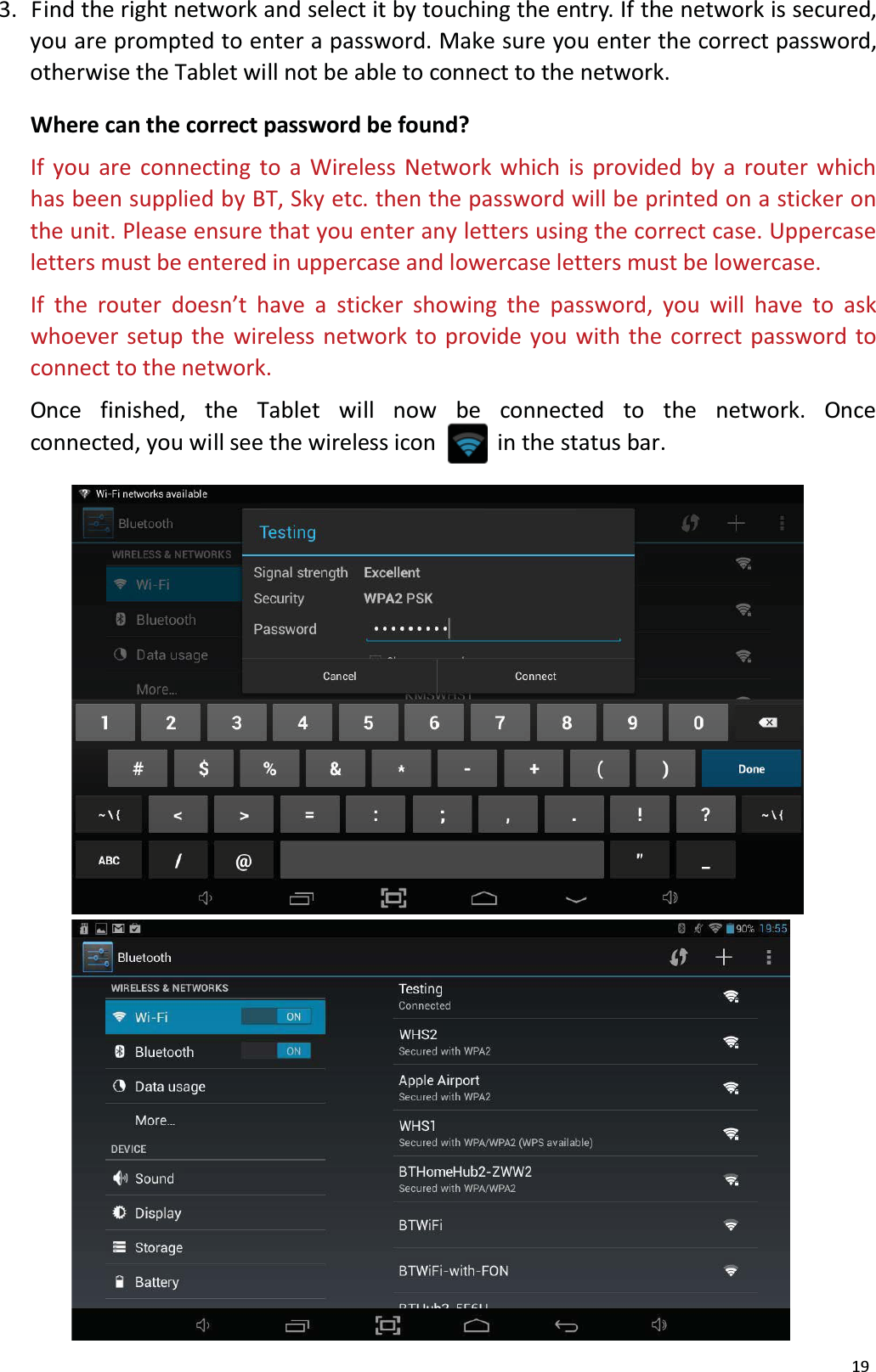 193.  Find the right network and select it by touching the entry. If the network is secured, you are prompted to enter a password. Make sure you enter the correct password, otherwise the Tablet will not be able to connect to the network.Where can the correct password be found?If you are connecting to a Wireless Network which is provided by a router whichhas been supplied by BT, Sky etc. then the password will be printed on a sticker on the unit. Please ensure that you enter any letters using the correct case. Uppercase letters must be entered in uppercase and lowercase letters must be lowercase.If the router doesn&rsquo;t have a sticker showing the password, you will have to ask whoever setup the wireless network to provide you with the correct password to connect to the network.Once  finished,  the  Tablet  will  now  be  connected  to  the  network.  Once connected, you will see the wireless icon           in the status bar. 