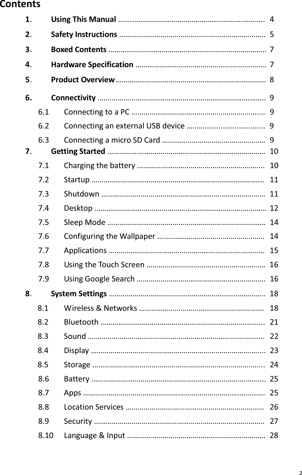 2Contents1㸬Using This Manual &hellip;&hellip;..&hellip;&hellip;&hellip;&hellip;&hellip;&hellip;&hellip;&hellip;&hellip;&hellip;&hellip;&hellip;&hellip;&hellip;&hellip;&hellip;&hellip;&hellip;.&hellip;&hellip;&hellip;..  4 2㸬Safety Instructions &hellip;&hellip;&hellip;&hellip;&hellip;&hellip;&hellip;&hellip;&hellip;&hellip;&hellip;&hellip;&hellip;&hellip;&hellip;&hellip;&hellip;&hellip;&hellip;&hellip;&hellip;&hellip;&hellip;&hellip;..  5 3㸬Boxed Contents &hellip;&hellip;&hellip;&hellip;&hellip;&hellip;&hellip;&hellip;&hellip;&hellip;&hellip;&hellip;&hellip;&hellip;&hellip;&hellip;&hellip;&hellip;&hellip;&hellip;&hellip;&hellip;&hellip;&hellip;&hellip;&hellip;.. 7 4㸬Hardware Specification &hellip;&hellip;&hellip;&hellip;&hellip;&hellip;&hellip;&hellip;&hellip;&hellip;&hellip;&hellip;&hellip;&hellip;&hellip;&hellip;&hellip;.&hellip;&hellip;.&hellip;.&hellip; 7 5㸬Product Overview &hellip;&hellip;&hellip;&hellip;&hellip;&hellip;&hellip;&hellip;&hellip;&hellip;&hellip;&hellip;&hellip;&hellip;&hellip;&hellip;&hellip;&hellip;&hellip;&hellip;&hellip;&hellip;.&hellip;.&hellip;.. 8 6. Connectivity &hellip;&hellip;.&hellip;&hellip;&hellip;&hellip;&hellip;&hellip;&hellip;&hellip;&hellip;&hellip;&hellip;&hellip;&hellip;&hellip;&hellip;&hellip;&hellip;&hellip;&hellip;&hellip;&hellip;&hellip;&hellip;.&hellip;&hellip;.. 9 6.1  Connecting to a PC &hellip;&hellip;&hellip;&hellip;&hellip;&hellip;&hellip;&hellip;&hellip;&hellip;&hellip;&hellip;.&hellip;&hellip;&hellip;.&hellip;&hellip;&hellip;.&hellip;&hellip;....  9 6.2  Connecting an external USB device &hellip;&hellip;&hellip;&hellip;&hellip;...&hellip;&hellip;..&hellip;&hellip;&hellip;....  9 6.3  Connecting a micro SD Card &hellip;&hellip;&hellip;&hellip;&hellip;&hellip;&hellip;&hellip;&hellip;&hellip;.&hellip;&hellip;.&hellip;&hellip;&hellip;..&hellip;  9 7㸬Getting Started &hellip;&hellip;&hellip;&hellip;&hellip;&hellip;&hellip;&hellip;&hellip;&hellip;&hellip;&hellip;&hellip;&hellip;&hellip;&hellip;&hellip;&hellip;&hellip;.&hellip;&hellip;&hellip;.&hellip;&hellip;&hellip;&hellip; 107.1 Charging the battery &hellip;&hellip;&hellip;&hellip;&hellip;&hellip;&hellip;&hellip;&hellip;&hellip;&hellip;.&hellip;&hellip;&hellip;.&hellip;&hellip;&hellip;.&hellip;&hellip;.... 107.2 Startup &hellip;&hellip;&hellip;&hellip;&hellip;&hellip;&hellip;&hellip;&hellip;&hellip;&hellip;&hellip;&hellip;&hellip;&hellip;&hellip;&hellip;&hellip;&hellip;&hellip;&hellip;&hellip;.&hellip;&hellip;.&hellip;&hellip;&hellip;.... 117.3 Shutdown &hellip;&hellip;&hellip;&hellip;&hellip;&hellip;&hellip;&hellip;&hellip;&hellip;&hellip;&hellip;&hellip;&hellip;&hellip;&hellip;&hellip;&hellip;&hellip;&hellip;.&hellip;&hellip;&hellip;.&hellip;&hellip;&hellip;&hellip; 117.4 Desktop &hellip;&hellip;&hellip;&hellip;&hellip;&hellip;&hellip;&hellip;&hellip;.&hellip;&hellip;&hellip;&hellip;&hellip;&hellip;&hellip;&hellip;&hellip;&hellip;&hellip;&hellip;&hellip;.&hellip;&hellip;.&hellip;&hellip;&hellip;&hellip; 127.5 Sleep Mode &hellip;&hellip;&hellip;&hellip;&hellip;&hellip;&hellip;&hellip;&hellip;&hellip;&hellip;&hellip;&hellip;&hellip;&hellip;&hellip;&hellip;.&hellip;&hellip;&hellip;&hellip;&hellip;.&hellip;&hellip;&hellip;&hellip;  14 7.6  Configuring the Wallpaper &hellip;&hellip;&hellip;&hellip;&hellip;&hellip;&hellip;&hellip;&hellip;&hellip;&hellip;&hellip;&hellip;.&hellip;&hellip;.&hellip;&hellip;.   14 7.7 Applications &hellip;&hellip;&hellip;&hellip;&hellip;&hellip;&hellip;&hellip;&hellip;&hellip;&hellip;&hellip;&hellip;&hellip;&hellip;&hellip;&hellip;&hellip;&hellip;&hellip;&hellip;&hellip;.&hellip;&hellip;&hellip;&hellip;  15 7.8  Using the Touch Screen &hellip;&hellip;&hellip;&hellip;&hellip;&hellip;&hellip;&hellip;&hellip;&hellip;&hellip;&hellip;&hellip;&hellip;.&hellip;.&hellip;&hellip;&hellip;.&hellip;  16 7.9  Using Google Search &hellip;&hellip;&hellip;&hellip;&hellip;&hellip;&hellip;&hellip;&hellip;&hellip;&hellip;&hellip;&hellip;&hellip;&hellip;&hellip;.&hellip;&hellip;&hellip;&hellip;&hellip;.  16 8㸬System Settings &hellip;&hellip;&hellip;&hellip;&hellip;&hellip;&hellip;&hellip;&hellip;&hellip;&hellip;&hellip;&hellip;&hellip;&hellip;&hellip;&hellip;&hellip;&hellip;&hellip;&hellip;..&hellip;&hellip;&hellip;&hellip;..  18 8.1  Wireless &amp; Networks &hellip;&hellip;&hellip;&hellip;&hellip;&hellip;&hellip;&hellip;&hellip;&hellip;&hellip;&hellip;&hellip;&hellip;&hellip;&hellip;..&hellip;&hellip;&hellip;.&hellip;   18 8.2 Bluetooth &hellip;&hellip;&hellip;&hellip;&hellip;&hellip;&hellip;&hellip;&hellip;&hellip;&hellip;&hellip;&hellip;&hellip;&hellip;&hellip;&hellip;&hellip;&hellip;&hellip;&hellip;&hellip;&hellip;.&hellip;.&hellip;&hellip;...  21 8.3 Sound &hellip;&hellip;&hellip;&hellip;&hellip;&hellip;&hellip;&hellip;&hellip;&hellip;&hellip;&hellip;&hellip;&hellip;&hellip;&hellip;&hellip;&hellip;&hellip;&hellip;&hellip;&hellip;&hellip;&hellip;&hellip;&hellip;.&hellip;&hellip;....  22 8.4 Display &hellip;&hellip;&hellip;&hellip;&hellip;&hellip;&hellip;&hellip;&hellip;&hellip;&hellip;&hellip;&hellip;&hellip;&hellip;&hellip;&hellip;&hellip;&hellip;&hellip;&hellip;..&hellip;&hellip;&hellip;&hellip;&hellip;.&hellip;.... 23 8.5 Storage &hellip;&hellip;&hellip;&hellip;&hellip;&hellip;&hellip;&hellip;&hellip;&hellip;&hellip;&hellip;&hellip;&hellip;&hellip;&hellip;&hellip;&hellip;&hellip;&hellip;&hellip;&hellip;&hellip;.&hellip;&hellip;&hellip;.&hellip;....  24 8.6 Battery &hellip;&hellip;&hellip;&hellip;&hellip;&hellip;&hellip;&hellip;&hellip;&hellip;&hellip;&hellip;&hellip;&hellip;&hellip;&hellip;&hellip;&hellip;&hellip;&hellip;&hellip;&hellip;..&hellip;&hellip;&hellip;.&hellip;&hellip;.... 25 8.7 Apps &hellip;&hellip;&hellip;&hellip;&hellip;&hellip;&hellip;&hellip;&hellip;&hellip;&hellip;&hellip;&hellip;&hellip;&hellip;&hellip;&hellip;&hellip;&hellip;&hellip;&hellip;&hellip;&hellip;&hellip;&hellip;&hellip;.&hellip;&hellip;&hellip;&hellip;.  25 8.8 Location Services &hellip;&hellip;&hellip;&hellip;&hellip;&hellip;&hellip;&hellip;&hellip;&hellip;&hellip;&hellip;&hellip;&hellip;&hellip;&hellip;&hellip;&hellip;.&hellip;&hellip;&hellip;&hellip;&hellip;  26 8.9 Security &hellip;&hellip;&hellip;&hellip;&hellip;&hellip;&hellip;&hellip;&hellip;&hellip;&hellip;&hellip;&hellip;&hellip;&hellip;&hellip;&hellip;&hellip;.&hellip;&hellip;&hellip;&hellip;&hellip;&hellip;&hellip;..&hellip;&hellip;..  27 8.10 Language &amp; Input &hellip;&hellip;&hellip;&hellip;&hellip;&hellip;&hellip;&hellip;&hellip;&hellip;&hellip;&hellip;.&hellip;&hellip;&hellip;&hellip;&hellip;&hellip;&hellip;&hellip;&hellip;&hellip;&hellip;  28 
