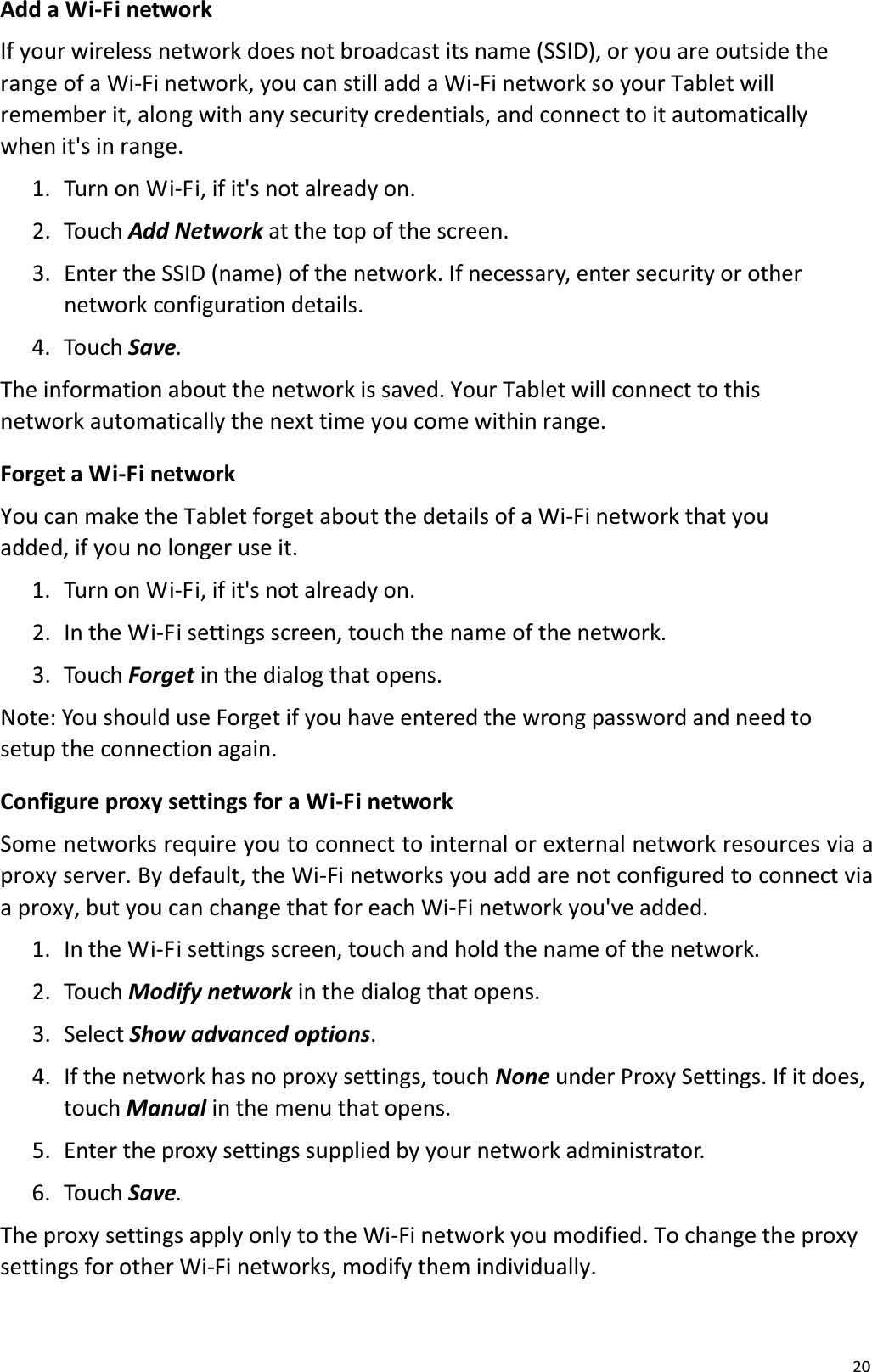 20Add a Wi-Fi networkIf your wireless network does not broadcast its name (SSID), or you are outside therange of a Wi-Fi network, you can still add a Wi-Fi network so your Tablet will remember it, along with any security credentials, and connect to it automatically when it's in range.1.  Turn on Wi-Fi, if it's not already on.2.  Touch Add Network at the top of the screen. 3.  Enter the SSID (name) of the network. If necessary, enter security or other network configuration details.4.  Touch Save.The information about the network is saved. Your Tablet will connect to this network automatically the next time you come within range.Forget a Wi-Fi networkYou can make the Tablet forget about the details of a Wi-Fi network that you added, if you no longer use it.1.  Turn on Wi-Fi, if it's not already on.2.  In the Wi-Fi settings screen, touch the name of the network.3.  Touch Forget in the dialog that opens.Note: You should use Forget if you have entered the wrong password and need tosetup the connection again. Configure proxy settings for a Wi-Fi networkSome networks require you to connect to internal or external network resources via aproxy server. By default, the Wi-Fi networks you add are not configured to connect via a proxy, but you can change that for each Wi-Fi network you've added. 1.  In the Wi-Fi settings screen, touch and hold the name of the network. 2.  Touch Modify network in the dialog that opens.3. Select Show advanced options. 4.  If the network has no proxy settings, touch None under Proxy Settings. If it does, touch Manual in the menu that opens.5.  Enter the proxy settings supplied by your network administrator. 6.  Touch Save.The proxy settings apply only to the Wi-Fi network you modified. To change the proxy settings for other Wi-Fi networks, modify them individually. 
