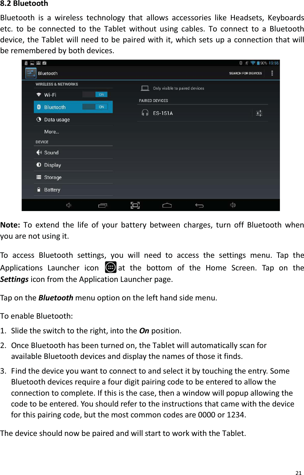 218.2 BluetoothBluetooth is a wireless technology that allows accessories like Headsets, Keyboardsetc. to be connected to the Tablet without using cables. To connect to a Bluetooth device, the Tablet will need to be paired with it, which sets up a connection that willbe remembered by both devices.Note: To extend the life of your battery between charges, turn off Bluetooth when you are not using it.To access Bluetooth settings, you will need to access the settings menu. Tap the Applications Launcher  icon  at  the  bottom  of  the  Home  Screen.  Tap  on  the Settings icon from the Application Launcher page.Tap on the Bluetooth menu option on the left hand side menu.To enable Bluetooth: 1.  Slide the switch to the right, into the On position.2.  Once Bluetooth has been turned on, the Tablet will automatically scan for available Bluetooth devices and display the names of those it finds.3.  Find the device you want to connect to and select it by touching the entry. SomeBluetooth devices require a four digit pairing code to be entered to allow theconnection to complete. If this is the case, then a window will popup allowing thecode to be entered. You should refer to the instructions that came with the device for this pairing code, but the most common codes are 0000 or 1234. The device should now be paired and will start to work with the Tablet. 