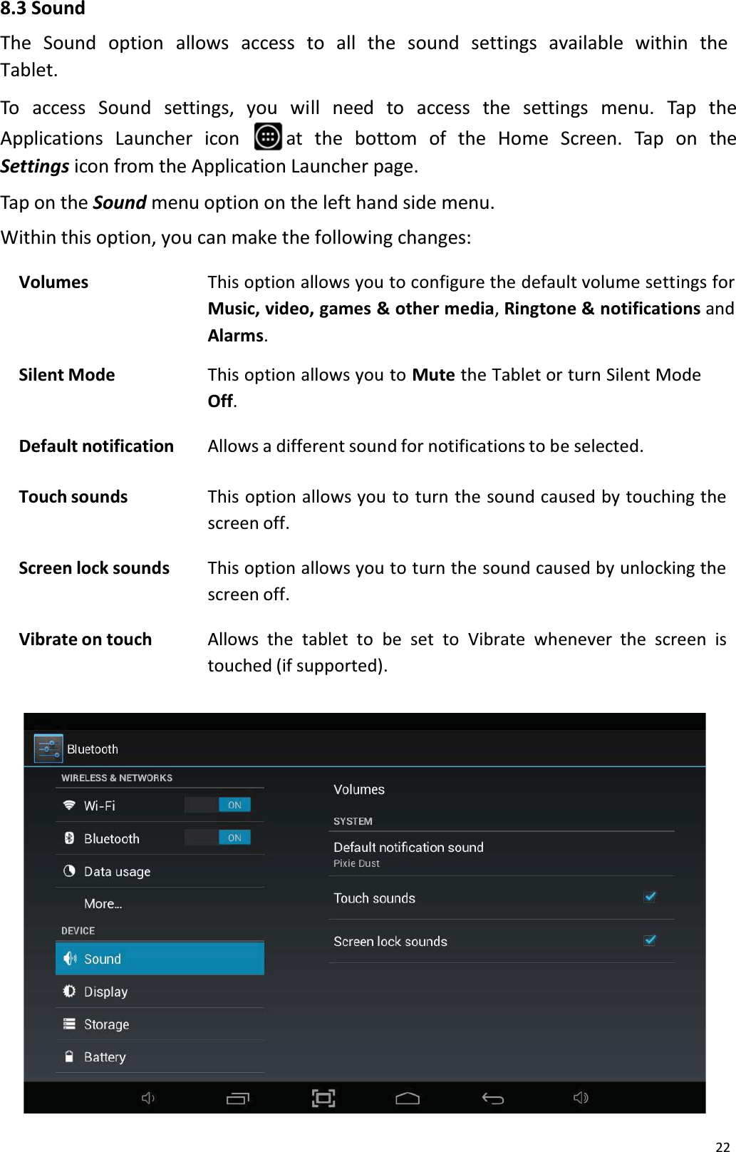 228.3 SoundThe  Sound option  allows  access  to  all  the  sound settings available  within  theTablet. To access Sound settings, you will need to access the settings menu. Tap theApplications Launcher  icon  at  the  bottom  of  the  Home Screen.  Tap  on  theSettings icon from the Application Launcher page.Tap on the Sound menu option on the left hand side menu.Within this option, you can make the following changes:Volumes This option allows you to configure the default volume settings for Music, video, games &amp; other media, Ringtone &amp; notifications andAlarms.Silent Mode This option allows you to Mute the Tablet or turn Silent Mode Off.Default notification Allows a different sound for notifications to be selected.Touch sounds This option allows you to turn the sound caused by touching the screen off.Screen lock sounds This option allows you to turn the sound caused by unlocking the screen off.Vibrate on touch Allows the tablet to be set to Vibrate whenever the screen is touched (if supported).