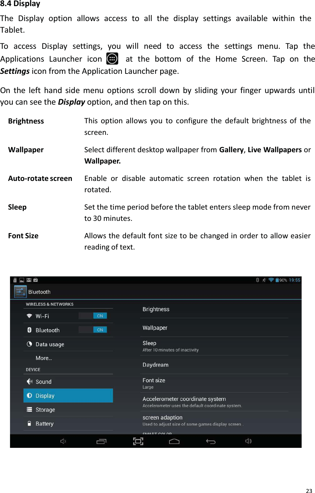 238.4 DisplayThe  Display  option  allows  access  to all  the  display  settings  available  within  the Tablet. To access Display settings, you will need to access the settings menu. Tap theApplications Launcher  icon at  the  bottom  of  the  Home  Screen.  Tap  on  the Settings icon from the Application Launcher page.On the left hand side menu options scroll down by sliding your finger upwards untilyou can see the Display option, and then tap on this.Brightness This option allows you to configure the default brightness of the screen.Wallpaper Select different desktop wallpaper from Gallery,Live Wallpapers or Wallpaper.Auto-rotate screen Enable  or  disable  automatic screen  rotation  when  the  tablet  isrotated.Sleep Set the time period before the tablet enters sleep mode from neverto 30 minutes.Font Size Allows the default font size to be changed in order to allow easierreading of text.