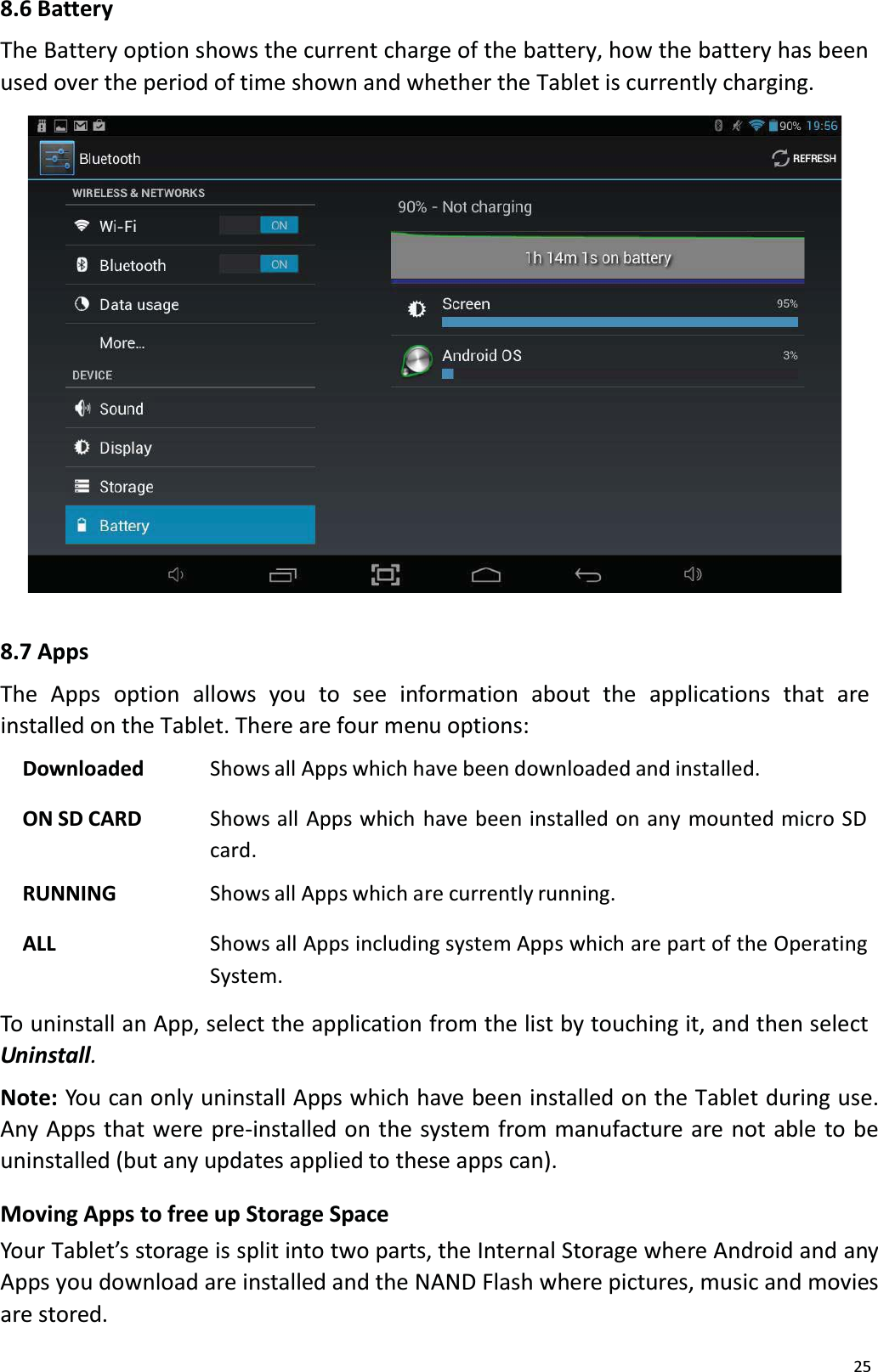258.6 BatteryThe Battery option shows the current charge of the battery, how the battery has been used over the period of time shown and whether the Tablet is currently charging. 8.7 AppsThe Apps option  allows  you  to see  information  about  the  applications  that  areinstalled on the Tablet. There are four menu options:Downloaded Shows all Apps which have been downloaded and installed.ON SD CARD Shows all Apps which have been installed on any mounted micro SD card.RUNNING Shows all Apps which are currently running.ALL Shows all Apps including system Apps which are part of the OperatingSystem.To uninstall an App, select the application from the list by touching it, and then select Uninstall.Note: You can only uninstall Apps which have been installed on the Tablet during use.Any Apps that were pre-installed on the system from manufacture are not able to be uninstalled (but any updates applied to these apps can). Moving Apps to free up Storage SpaceYour Tablet&rsquo;s storage is split into two parts, the Internal Storage where Android and any Apps you download are installed and the NAND Flash where pictures, music and moviesare stored. 