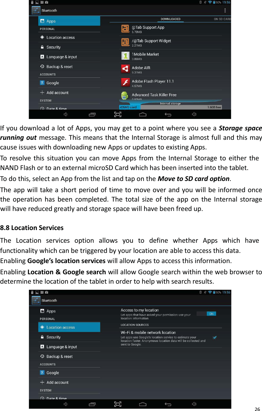 26If you download a lot of Apps, you may get to a point where you see a Storage spacerunning out message. This means that the Internal Storage is almost full and this may cause issues with downloading new Apps or updates to existing Apps.To resolve this situation you can move Apps from the Internal Storage to either the NAND Flash or to an external microSD Card which has been inserted into the tablet.To do this, select an App from the list and tap on the Move to SD card option. The app will take a short period of time to move over and you will be informed once the operation has been completed. The total size of the app on the Internal storage will have reduced greatly and storage space will have been freed up. 8.8 Location ServicesThe Location  services  option  allows  you  to  define whether  Apps which  havefunctionality which can be triggered by your location are able to access this data. Enabling Google&rsquo;s location services will allow Apps to access this information.Enabling Location &amp; Google search will allow Google search within the web browser todetermine the location of the tablet in order to help with search results.