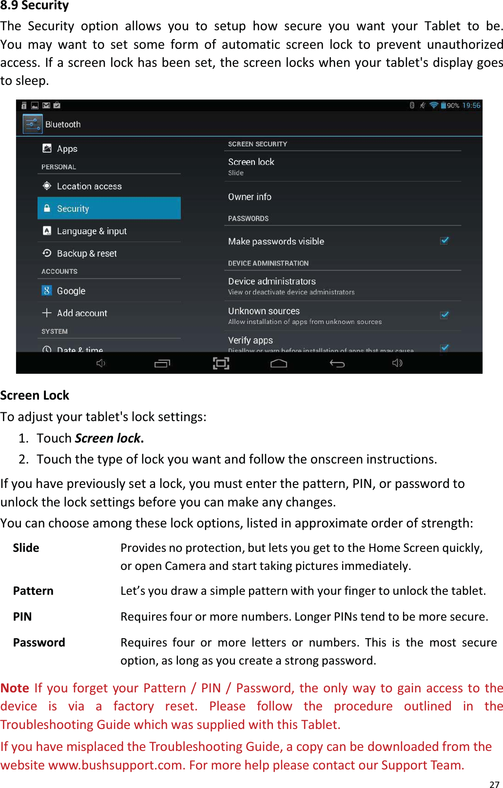 278.9 SecurityThe Security option allows you to setup how secure you want your Tablet to be. You may want to set some form of automatic screen lock to prevent unauthorized access. If a screen lock has been set, the screen locks when your tablet's display goes to sleep. Screen LockTo adjust your tablet's lock settings:1.  Touch Screen lock.2.  Touch the type of lock you want and follow the onscreen instructions.If you have previously set a lock, you must enter the pattern, PIN, or password to unlock the lock settings before you can make any changes.You can choose among these lock options, listed in approximate order of strength: Slide Provides no protection, but lets you get to the Home Screen quickly, or open Camera and start taking pictures immediately.Pattern Let&rsquo;s you draw a simple pattern with your finger to unlock the tablet.PIN Requires four or more numbers. Longer PINs tend to be more secure.Password Requires four or more letters or numbers. This is the most secureoption, as long as you create a strong password.Note  If you forget your Pattern / PIN / Password, the only way to gain access to thedevice is via a factory reset. Please follow the procedure outlined in theTroubleshooting Guide which was supplied with this Tablet.If you have misplaced the Troubleshooting Guide, a copy can be downloaded from thewebsite www.bushsupport.com. For more help please contact our Support Team.