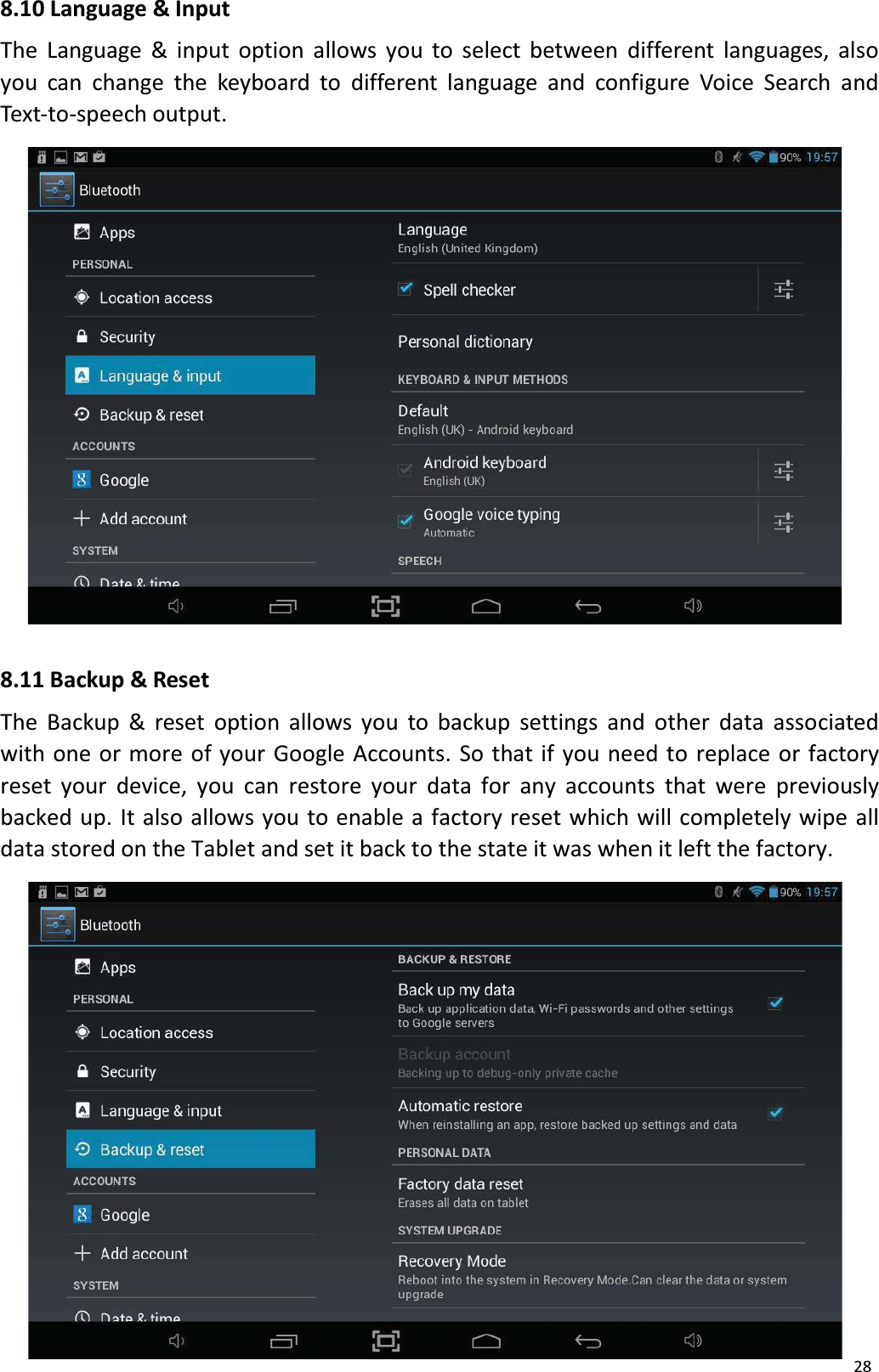 288.10 Language &amp; InputThe Language &amp; input option allows you to select between different languages, alsoyou can change the keyboard to different language and configure Voice Search andText-to-speech output.8.11 Backup &amp; ResetThe Backup &amp; reset option allows you to backup settings and other data associated with one or more of your Google Accounts. So that if you need to replace or factory reset your device, you can restore your data for any accounts that were previously backed up. It also allows you to enable a factory reset which will completely wipe all data stored on the Tablet and set it back to the state it was when it left the factory. 