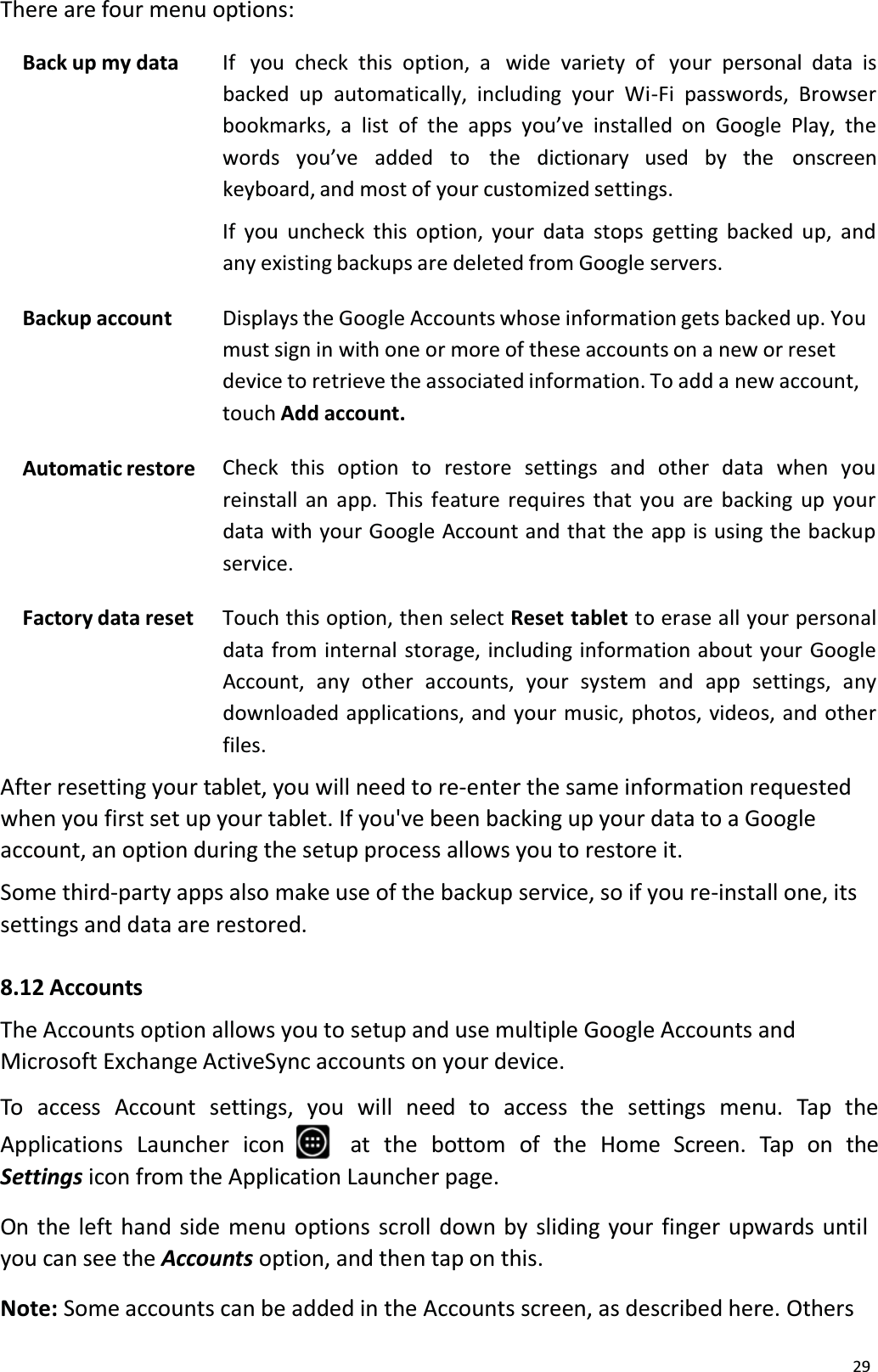 29There are four menu options:Back up my data If  you check this option, a  wide variety of  your personal data isbacked up automatically, including your Wi-Fi passwords, Browser bookmarks, a list of the apps you&rsquo;ve installed on Google Play, the words you&rsquo;ve   added to   the   dictionary  used  by  the   onscreenkeyboard, and most of your customized settings.If you uncheck this option, your data stops getting backed up, and any existing backups are deleted from Google servers.Backup account Displays the Google Accounts whose information gets backed up. You must sign in with one or more of these accounts on a new or resetdevice to retrieve the associated information. To add a new account, touch Add account.Automatic restore Check this option to restore settings and other data when you reinstall an app. This feature requires that you are backing up yourdata with your Google Account and that the app is using the backup service.Factory data reset Touch this option, then select Reset tablet to erase all your personal data from internal storage, including information about your GoogleAccount, any other accounts, your system and app settings, any downloaded applications, and your music, photos, videos, and otherfiles.After resetting your tablet, you will need to re-enter the same information requestedwhen you first set up your tablet. If you've been backing up your data to a Google account, an option during the setup process allows you to restore it.Some third-party apps also make use of the backup service, so if you re-install one, itssettings and data are restored. 8.12 AccountsThe Accounts option allows you to setup and use multiple Google Accounts and Microsoft Exchange ActiveSync accounts on your device.To access Account settings, you will need to access the settings menu. Tap theApplications Launcher  icon at  the  bottom  of  the  Home  Screen.  Tap  on  the Settings icon from the Application Launcher page.On the left hand side menu options scroll down by sliding your finger upwards until you can see the Accounts option, and then tap on this.Note: Some accounts can be added in the Accounts screen, as described here. Others