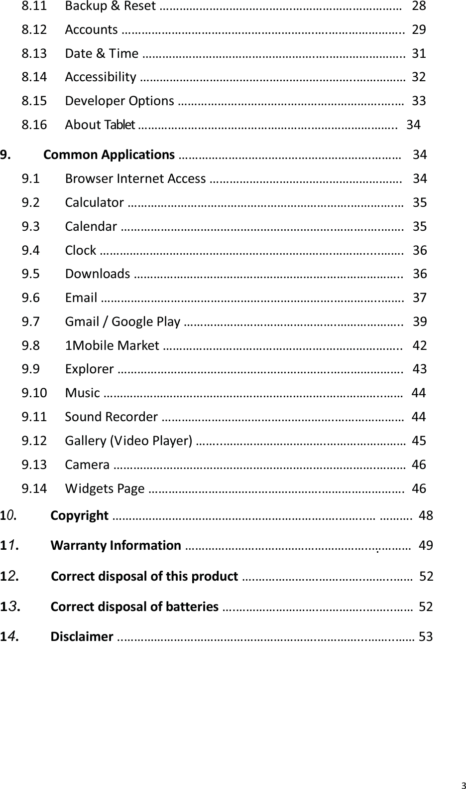 38.11 Backup &amp; Reset &hellip;&hellip;&hellip;&hellip;&hellip;&hellip;&hellip;&hellip;&hellip;&hellip;&hellip;&hellip;&hellip;.&hellip;&hellip;&hellip;&hellip;&hellip;&hellip;&hellip;&hellip;&hellip;&hellip;&hellip;  28 8.12 Accounts &hellip;&hellip;&hellip;&hellip;&hellip;&hellip;&hellip;&hellip;&hellip;&hellip;&hellip;&hellip;&hellip;&hellip;&hellip;&hellip;&hellip;&hellip;&hellip;.&hellip;.&hellip;&hellip;&hellip;&hellip;&hellip;&hellip;&hellip;.. 29 8.13  Date &amp; T ime &hellip;&hellip;&hellip;&hellip;&hellip;&hellip;&hellip;&hellip;&hellip;&hellip;&hellip;&hellip;&hellip;&hellip;&hellip;&hellip;&hellip;.&hellip;.&hellip;&hellip;&hellip;&hellip;&hellip;&hellip;&hellip;..  31 8.14 Accessibility &hellip;&hellip;&hellip;&hellip;&hellip;&hellip;&hellip;&hellip;&hellip;&hellip;&hellip;&hellip;&hellip;&hellip;&hellip;&hellip;&hellip;&hellip;&hellip;&hellip;&hellip;..&hellip;&hellip;&hellip;&hellip;&hellip; 32 8.15 Developer Options &hellip;&hellip;&hellip;&hellip;&hellip;&hellip;&hellip;&hellip;&hellip;&hellip;&hellip;&hellip;&hellip;&hellip;&hellip;&hellip;&hellip;&hellip;&hellip;&hellip;.&hellip;.&hellip;  33 8.16 About Tablet &hellip;&hellip;&hellip;&hellip;&hellip;&hellip;&hellip;&hellip;&hellip;&hellip;&hellip;&hellip;&hellip;&hellip;&hellip;&hellip;&hellip;.&hellip;&hellip;&hellip;&hellip;&hellip;&hellip;&hellip;&hellip;..   34 9. Common Applications &hellip;&hellip;&hellip;&hellip;&hellip;&hellip;&hellip;&hellip;&hellip;&hellip;&hellip;&hellip;&hellip;&hellip;&hellip;&hellip;&hellip;&hellip;&hellip;.&hellip;&hellip;&hellip; 349.1 Browser Internet Access &hellip;&hellip;&hellip;&hellip;&hellip;&hellip;&hellip;&hellip;&hellip;&hellip;&hellip;&hellip;&hellip;&hellip;&hellip;&hellip;&hellip;&hellip;&hellip;. 349.2 Calculator &hellip;&hellip;&hellip;&hellip;&hellip;&hellip;&hellip;&hellip;&hellip;&hellip;&hellip;&hellip;&hellip;&hellip;&hellip;&hellip;&hellip;&hellip;&hellip;&hellip;&hellip;&hellip;.&hellip;&hellip;&hellip;&hellip;.&hellip; 359.3 Calendar &hellip;&hellip;&hellip;&hellip;&hellip;&hellip;&hellip;&hellip;&hellip;&hellip;&hellip;&hellip;&hellip;&hellip;&hellip;&hellip;&hellip;&hellip;&hellip;&hellip;&hellip;.&hellip;&hellip;&hellip;.&hellip;.&hellip;&hellip;. 359.4 Clock &hellip;&hellip;&hellip;&hellip;&hellip;&hellip;&hellip;&hellip;&hellip;&hellip;&hellip;&hellip;&hellip;&hellip;&hellip;&hellip;&hellip;&hellip;&hellip;&hellip;&hellip;&hellip;&hellip;.&hellip;&hellip;&hellip;.....&hellip;&hellip;. 369.5 Downloads &hellip;&hellip;&hellip;&hellip;&hellip;&hellip;&hellip;&hellip;&hellip;&hellip;&hellip;&hellip;&hellip;&hellip;&hellip;&hellip;&hellip;&hellip;&hellip;.&hellip;&hellip;&hellip;&hellip;&hellip;&hellip;&hellip;.. 369.6 Email &hellip;&hellip;&hellip;&hellip;&hellip;&hellip;&hellip;&hellip;&hellip;&hellip;&hellip;&hellip;&hellip;&hellip;&hellip;&hellip;&hellip;&hellip;&hellip;&hellip;&hellip;&hellip;&hellip;.&hellip;&hellip;&hellip;&hellip;..&hellip;&hellip;. 379.7 Gmail / Google Play &hellip;&hellip;&hellip;&hellip;&hellip;&hellip;&hellip;&hellip;&hellip;&hellip;&hellip;&hellip;&hellip;&hellip;&hellip;.&hellip;&hellip;&hellip;&hellip;&hellip;&hellip;.. 399.8 1Mobile Market &hellip;&hellip;&hellip;&hellip;&hellip;&hellip;&hellip;&hellip;&hellip;&hellip;&hellip;&hellip;&hellip;&hellip;&hellip;&hellip;.&hellip;&hellip;&hellip;&hellip;&hellip;&hellip;&hellip;.. 429.9 Explorer &hellip;&hellip;&hellip;&hellip;&hellip;&hellip;&hellip;&hellip;&hellip;&hellip;&hellip;&hellip;&hellip;&hellip;&hellip;&hellip;&hellip;&hellip;&hellip;&hellip;&hellip;.&hellip;&hellip;&hellip;&hellip;&hellip;&hellip;&hellip;. 439.10 Music &hellip;&hellip;&hellip;&hellip;&hellip;&hellip;&hellip;&hellip;&hellip;&hellip;&hellip;&hellip;&hellip;&hellip;&hellip;&hellip;&hellip;&hellip;&hellip;&hellip;&hellip;&hellip;.&hellip;&hellip;&hellip;&hellip;&hellip;..&hellip;&hellip;  44 9.11 Sound Recorder &hellip;&hellip;&hellip;&hellip;&hellip;&hellip;&hellip;&hellip;&hellip;&hellip;&hellip;&hellip;&hellip;&hellip;&hellip;&hellip;&hellip;.&hellip;&hellip;&hellip;&hellip;&hellip;&hellip;&hellip;  44 9.12 Gallery (Video Player) &hellip;&hellip;..&hellip;&hellip;&hellip;&hellip;&hellip;&hellip;&hellip;&hellip;&hellip;&hellip;.&hellip;&hellip;&hellip;&hellip;&hellip;&hellip;&hellip;&hellip; 45 9.13 Camera &hellip;&hellip;&hellip;&hellip;&hellip;&hellip;&hellip;&hellip;&hellip;&hellip;&hellip;&hellip;&hellip;&hellip;&hellip;&hellip;&hellip;&hellip;&hellip;&hellip;&hellip;&hellip;&hellip;&hellip;&hellip;&hellip;.&hellip;&hellip;&hellip; 46 9.14 Widgets Page &hellip;&hellip;&hellip;&hellip;&hellip;&hellip;&hellip;&hellip;&hellip;&hellip;&hellip;&hellip;&hellip;&hellip;&hellip;&hellip;&hellip;.&hellip;&hellip;&hellip;&hellip;&hellip;&hellip;&hellip;&hellip;. 4610.  Copyright &hellip;&hellip;&hellip;&hellip;&hellip;&hellip;&hellip;&hellip;&hellip;&hellip;&hellip;&hellip;&hellip;&hellip;&hellip;&hellip;&hellip;&hellip;&hellip;&hellip;&hellip;.&hellip;.&hellip;&hellip;..&hellip; &hellip;&hellip;&hellip;.  48 11. Warranty Information &hellip;&hellip;&hellip;&hellip;&hellip;&hellip;&hellip;&hellip;&hellip;&hellip;&hellip;&hellip;&hellip;&hellip;&hellip;&hellip;&hellip;&hellip;..&hellip;. &hellip;&hellip;&hellip;  49 12.   Correct disposal of this product &hellip;.&hellip;&hellip;&hellip;&hellip;&hellip;&hellip;.&hellip;&hellip;&hellip;&hellip;..&hellip;&hellip;..&hellip;&hellip; 52 13.  Correct disposal of batteries &hellip;.&hellip;&hellip;&hellip;&hellip;&hellip;&hellip;&hellip;&hellip;.&hellip;&hellip;&hellip;&hellip;..&hellip;&hellip;..&hellip;&hellip; 52 14. Disclaimer ..&hellip;&hellip;&hellip;&hellip;&hellip;&hellip;&hellip;&hellip;&hellip;&hellip;&hellip;&hellip;&hellip;&hellip;&hellip;&hellip;&hellip;&hellip;&hellip;.&hellip;&hellip;&hellip;&hellip;...&hellip;&hellip;..&hellip;&hellip; 53 
