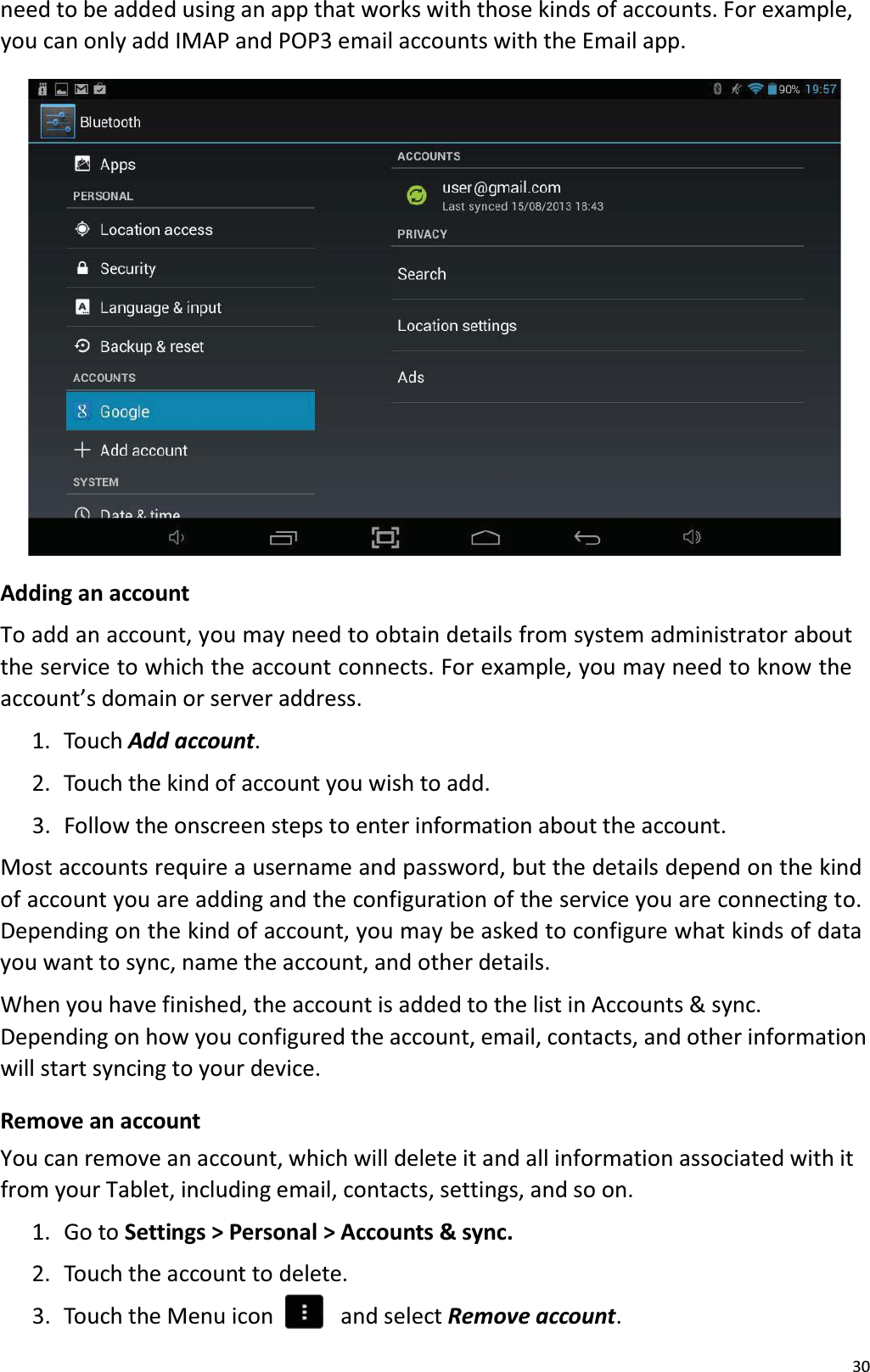 30need to be added using an app that works with those kinds of accounts. For example,you can only add IMAP and POP3 email accounts with the Email app. Adding an accountTo add an account, you may need to obtain details from system administrator about the service to which the account connects. For example, you may need to know theaccount&rsquo;s domain or server address. 1.  Touch Add account. 2.  Touch the kind of account you wish to add. 3.  Follow the onscreen steps to enter information about the account.Most accounts require a username and password, but the details depend on the kind of account you are adding and the configuration of the service you are connecting to. Depending on the kind of account, you may be asked to configure what kinds of data you want to sync, name the account, and other details. When you have finished, the account is added to the list in Accounts &amp; sync. Depending on how you configured the account, email, contacts, and other information will start syncing to your device.Remove an accountYou can remove an account, which will delete it and all information associated with itfrom your Tablet, including email, contacts, settings, and so on.1. Go to Settings > Personal > Accounts &amp; sync.2.  Touch the account to delete.3.  Touch the Menu icon    and select Remove account. 