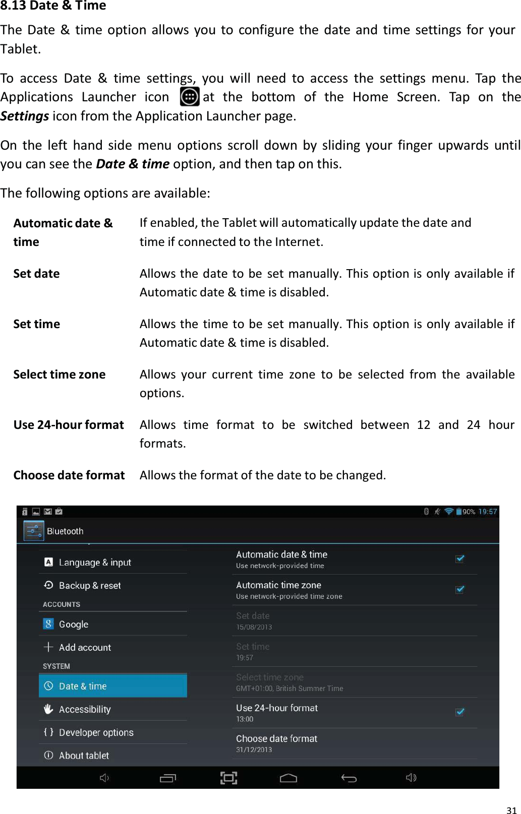 318.13 Date &amp; T imeThe Date &amp; time option allows you to configure the date and time settings for your Tablet. To access Date &amp; time settings, you will need to access the settings menu. Tap theApplications Launcher  icon  at  the  bottom  of  the  Home Screen.  Tap  on  theSettings icon from the Application Launcher page.On the left hand side menu options scroll down by sliding your finger upwards untilyou can see the Date &amp; time option, and then tap on this.The following options are available:Automatic date &amp;timeIf enabled, the Tablet will automatically update the date and time if connected to the Internet.Set date Allows the date to be set manually. This option is only available ifAutomatic date &amp; time is disabled.Set time Allows the time to be set manually. This option is only available ifAutomatic date &amp; time is disabled.Select time zone Allows your current time zone to be selected from the availableoptions.Use 24-hour format Allows  time  format  to  be  switched  between  12  and 24  hour formats.Choose date format Allows the format of the date to be changed.